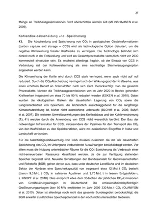 37


Menge an Treibhausgasemissionen nicht überschritten werden soll (MEINSHAUSEN et al.
2009).


Kohlendioxidabscheidung und -Speicherung
43.      Die Abscheidung und Speicherung von CO2 in geologischen Gesteinsformationen
(carbon capture and storage – CCS) wird als technologische Option diskutiert, um die
negative Klimawirkung fossiler Kraftwerke zu verringern. Die Technologie befindet sich
derzeit noch in der Entwicklung und wird als Gesamtprozesskette vermutlich nicht vor 2030
kommerziell einsetzbar sein. Es erscheint allerdings fraglich, ob der Einsatz von CCS in
Verbindung mit der Kohleverstromung als eine nachhaltige Stromerzeugungsoption
angesehen werden kann.

Die Klimawirkung der Kohle wird durch CCS stark verringert, wenn auch nicht auf null
reduziert. Durch die CO2-Abscheidung verringert sich der Wirkungsgrad der Kraftwerke, was
einen erhöhten Bedarf an Brennstoffen nach sich zieht. Berücksichtigt man die gesamte
Prozesskette, können die Treibhausgasemissionen von im Jahr 2020 in Betrieb gehenden
Kraftwerken insgesamt um etwa 70 bis 90 % reduziert werden (ESKEN et al. 2010). Dabei
wurden die ökologischen Risiken der dauerhaften Lagerung von CO2 sowie die
Langzeitsicherheit von Speichern, die letztendlich ausschlaggebend für die langfristige
Klimaschutzwirkung ist, bisher nicht ausreichend untersucht (BLOHM et al. 2006; BMWi
et al. 2007). Die weiteren Umweltauswirkungen des Kohleabbaus und der Kohleverstromung
(Tz. 41) werden durch die Anwendung von CCS nicht wesentlich berührt. Der Bau der
notwendigen Infrastruktur für CCS, insbesondere der Pipelines für den Transport des CO2
von den Kraftwerken zu den Speicherstätten, wäre mit zusätzlichen Eingriffen in Natur und
Landschaft verbunden.

Für die Nachhaltigkeitsbewertung von CCS müssen zusätzlich die mit der dauerhaften
Speicherung des CO2 im Untergrund verbundenen Auswirkungen berücksichtigt werden. Vor
allem muss die Nutzung unterirdischer Räume für die CO2-Speicherung als Verbrauch einer
nicht-erneuerbaren Ressource klassifiziert werden, da die zur Verfügung stehenden
Speicher begrenzt sind. Neueste Schätzungen der Bundesanstalt für Geowissenschaften
und Rohstoffe (BGR) gehen davon aus, dass unter deutscher Landfläche und im deutschen
Sektor der Nordsee eine Speicherkapazität von insgesamt etwa 12 Mrd. t CO2 besteht
(davon 9,3 Mrd. t CO2 in salinaren Aquiferen und 2,75 Mrd. t in leeren Erdgasfeldern,
s. KNOPF et al. 2010). Dies entspricht etwa dem 36-fachen der jährlichen CO2-Emissionen
von      Großfeuerungsanlagen    in    Deutschland:    Die    emissionshandelspflichtigen
Großfeuerungsanlagen über 50 MW emittierten im Jahr 2009 330 Mio. t CO2 (OLANIYON
et al. 2010). Dabei ist allerdings noch nicht das gesamte Bundesgebiet berücksichtigt; die
BGR erwartet zusätzliches Speicherpotenzial in den noch nicht untersuchten Gebieten.
 