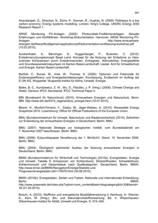 581

Anandarajah, G., Strachan, N., Ekins, P., Kannan, R., Hughes, N. (2009): Pathways to a low
carbon economy: Energy systems modelling. London: King's College. UKERC Energy 2050
Research Report 1.

ARGE Monitoring PV-Anlagen (2005): Photovoltaik-Freiflächenanlagen. Aktuelle
Erfahrungen und Konfliktlinien. Workshop-Dokumentation. Hannover: ARGE Monitoring PV-
Anlagen.                                                            http://www.erneuerbare-
energien.de/files/pdfs/allgemein/application/pdf/dokumentation-endfassung-workshop.pdf
(15.03.2010).

Auckenthaler, A., Bänninger, D., Huggenberger, P., Butscher, C. (2010):
Erdwärmenutzungskonzept Basel Land. Konzept für die Nutzung der Erdwärme zu Heiz-
und/oder Kühlzwecken durch Erdwärmesonden, Erdregister, Wärmekörbe, Energiepfähle
und Grundwasserwärmepumpen im Kanton Basel-Landschaft. Liestal: Amt für Umweltschutz
und Energie, Kanton Basel-Landschaft.

Barthel, C., Bunse, M., Irrek, W., Thomas, S. (2006): Optionen und Potenziale für
Endenergieeffizienz und Energiedienstleistungen. Kurzfassung. Endbericht im Auftrag der
E.ON AG. Wuppertal: Wuppertal Institut für Klima, Umwelt, Energie.

Bates, B. C., Kundzewicz, Z. W., Wu, S., Palutiko, J. P. (Hrsg.) (2008): Climate Change and
Water. Geneva: IPCC Secretariat. IPCC Technical Paper 4.

BfN (Bundesamt für Naturschutz) (2010): Erneuerbare Energien und Naturschutz. Bonn:
BfN. http://www.bfn.de/0319_regenerative_energie.html (19.07.2010).

Bloem, H., Monfort-Ferrario, F., Szabo, M., Jäger-Waldau, A. (2010): Renewable Energy
Snapshots 2010. Luxembourg: Office for Official Publications of the European Union.

BMU (Bundesministerium für Umwelt, Naturschutz und Reaktorsicherheit) (2010): Zeitreihen
zur Entwicklung der erneuerbaren Energien in Deutschland. Berlin: BMU.

BMU (2007): Nationale Strategie zur biologischen Vielfalt, vom Bundeskabinett am
7. November 2007 beschlossen. Berlin: BMU.

BMU (2006): Eckpunktepapier Novellierung der 1. BImSchV. Stand: 10. November 2006.
Berlin: BMU.

BMU (2004): Ökologisch optimierter Ausbau der Nutzung erneuerbarer Energien in
Deutschland. Berlin: BMU.

BMWi (Bundesministerium für Wirtschaft und Technologie) (2010a): Energiedaten. Energie
und Umwelt. Tabelle 9: Emissionen von Kohlendioxid, Stickstoffoxiden, Schwefeldioxid,
Kohlenmonoxid und Gesamtstaub nach Quellkategorien. Deutschland. Berlin: BMWi.
http://www.bmwi.de/BMWi/Navigation/Energie/Statistik-und-
Prognosen/energiedaten,did=176570.html (30.08.2010).

BMWi (2010b): Energiedaten. Zahlen und Fakten. Nationale und internationale Entwicklung.
Berlin:                                                                          BMWi.
http://www.powerado.de/index.php?option=com_content&task=blogcategory&id=30&Itemid=
28 (01.09.2010).

Boisch, A. (2010): Stoffliche und energetische Bioabfallverwertung in Hamburg. In: Wiemer,
K., Kern, M. (Hrsg.): Bio- und Sekundärrohstoffverwertung. Bd. V. Witzenhausen:
Witzenhausen-Institut für Abfall, Umwelt und Energie, S. 415–426.
 