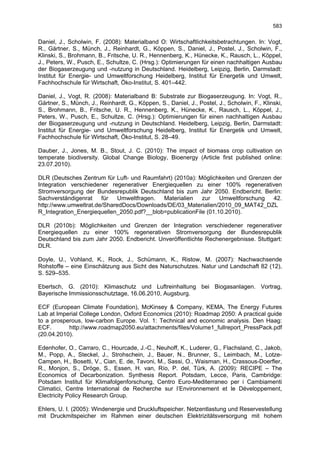583

Daniel, J., Scholwin, F. (2008): Materialband O: Wirtschaftlichkeitsbetrachtungen. In: Vogt,
R., Gärtner, S., Münch, J., Reinhardt, G., Köppen, S., Daniel, J., Postel, J., Scholwin, F.,
Klinski, S., Brohmann, B., Fritsche, U. R., Hennenberg, K., Hünecke, K., Rausch, L., Köppel,
J., Peters, W., Pusch, E., Schultze, C. (Hrsg.): Optimierungen für einen nachhaltigen Ausbau
der Biogaserzeugung und -nutzung in Deutschland. Heidelberg, Leipzig, Berlin, Darmstadt:
Institut für Energie- und Umweltforschung Heidelberg, Institut für Energetik und Umwelt,
Fachhochschule für Wirtschaft, Öko-Institut, S. 401–442.

Daniel, J., Vogt, R. (2008): Materialband B: Substrate zur Biogaserzeugung. In: Vogt, R.,
Gärtner, S., Münch, J., Reinhardt, G., Köppen, S., Daniel, J., Postel, J., Scholwin, F., Klinski,
S., Brohmann, B., Fritsche, U. R., Hennenberg, K., Hünecke, K., Rausch, L., Köppel, J.,
Peters, W., Pusch, E., Schultze, C. (Hrsg.): Optimierungen für einen nachhaltigen Ausbau
der Biogaserzeugung und -nutzung in Deutschland. Heidelberg, Leipzig, Berlin, Darmstadt:
Institut für Energie- und Umweltforschung Heidelberg, Institut für Energetik und Umwelt,
Fachhochschule für Wirtschaft, Öko-Institut, S. 28–49.

Dauber, J., Jones, M. B., Stout, J. C. (2010): The impact of biomass crop cultivation on
temperate biodiversity. Global Change Biology, Bioenergy (Article first published online:
23.07.2010).

DLR (Deutsches Zentrum für Luft- und Raumfahrt) (2010a): Möglichkeiten und Grenzen der
Integration verschiedener regenerativer Energiequellen zu einer 100% regenerativen
Stromversorgung der Bundesrepublik Deutschland bis zum Jahr 2050. Endbericht. Berlin:
Sachverständigenrat    für   Umweltfragen.  Materialien    zur    Umweltforschung  42.
http://www.umweltrat.de/SharedDocs/Downloads/DE/03_Materialien/2010_09_MAT42_DZL
R_Integration_Energiequellen_2050.pdf?__blob=publicationFile (01.10.2010).

DLR (2010b): Möglichkeiten und Grenzen der Integration verschiedener regenerativer
Energiequellen zu einer 100% regenerativen Stromversorgung der Bundesrepublik
Deutschland bis zum Jahr 2050. Endbericht. Unveröffentlichte Rechenergebnisse. Stuttgart:
DLR.

Doyle, U., Vohland, K., Rock, J., Schümann, K., Ristow, M. (2007): Nachwachsende
Rohstoffe – eine Einschätzung aus Sicht des Naturschutzes. Natur und Landschaft 82 (12),
S. 529–535.

Ebertsch, G. (2010): Klimaschutz und Luftreinhaltung bei Biogasanlagen. Vortrag,
Bayerische Immissionsschutztage, 16.06.2010, Augsburg.

ECF (European Climate Foundation), McKinsey & Company, KEMA, The Energy Futures
Lab at Imperial College London, Oxford Economics (2010): Roadmap 2050: A practical guide
to a prosperous, low-carbon Europe. Vol. 1: Technical and economic analysis. Den Haag:
ECF.       http://www.roadmap2050.eu/attachments/files/Volume1_fullreport_PressPack.pdf
(20.04.2010).

Edenhofer, O., Carraro, C., Hourcade, J.-C., Neuhoff, K., Luderer, G., Flachsland, C., Jakob,
M., Popp, A., Steckel, J., Strohschein, J., Bauer, N., Brunner, S., Leimbach, M., Lotze-
Campen, H., Bosetti, V., Cian, E. de, Tavoni, M., Sassi, O., Waisman, H., Crassous-Doerfler,
R., Monjon, S., Dröge, S., Essen, H. van, Río, P. del, Türk, A. (2009): RECIPE – The
Economics of Decarbonization. Synthesis Report. Potsdam, Lecce, Paris, Cambridge:
Potsdam Institut für Klimafolgenforschung, Centro Euro-Mediterraneo per i Cambiamenti
Climatici, Centre International de Recherche sur l’Environnement et le Développement,
Electricity Policy Research Group.

Ehlers, U. I. (2005): Windenergie und Druckluftspeicher. Netzentlastung und Reservestellung
mit Druckmitspeicher im Rahmen einer deutschen Elektrizitätsversorgung mit hohem
 