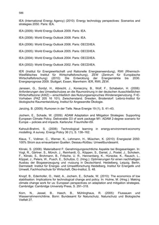 586

IEA (International Energy Agency) (2010): Energy technology perspectives: Scenarios and
strategies 2050. Paris: IEA.

IEA (2009): World Energy Outlook 2009. Paris: IEA.

IEA (2008): World Energy Outlook 2008. Paris: IEA.

IEA (2006): World Energy Outlook 2006. Paris: OECD/IEA.

IEA (2005): World Energy Outlook 2005. Paris: OECD/IEA.

IEA (2004): World Energy Outlook 2004. Paris: OECD/IEA.

IEA (2002): World Energy Outlook 2002. Paris: OECD/IEA.

IER (Institut für Energiewirtschaft und Rationelle Energieanwendung), RWI (Rheinisch-
Westfälisches Institut für Wirtschaftsforschung), ZEW (Zentrum für Europäische
Wirtschaftsforschung) (2010): Die Entwicklung der Energiemärkte bis 2030.
Energieprognose 2009. Stuttgart, Essen, Mannheim: IER, RWI, ZEW.

Janssen, G., Sordyl, H., Albrecht, J., Konieczny, B., Wolf, F., Schabelon, H. (2008):
Anforderungen des Umweltschutzes an die Raumordnung in der deutschen Ausschließlichen
Wirtschaftszone (AWZ) – einschließlich des Nutzungsanspruches Windenergienutzung. F+E-
Vorhaben (FKZ 205 16 101). Zwischenstand. Dresden, Broderstorf: Leibniz-Institut für
ökologische Raumentwicklung, Institut für Angewandte Ökologie.

Janzing, B. (2009): Rumoren in der Tiefe. Neue Energie 19 (1), S. 41–43.

Jochem, E., Schade, W. (2009): ADAM Adaptation and Mitigation Strategies: Supporting
European Climate Policy. Deliverable D3 of work package M1: ADAM 2-degree scenario for
Europe – policies and impacts. Karlsruhe: Fraunhofer-ISI.

Kahouli-Brahmi, S. (2008): Technological learning          in   energy-environment-economy
modelling: A survey. Energy Policy 36 (1), S. 138–162.

Klaus, T., Vollmer, C., Werner, K., Lehmann, H., Müschen, K. (2010): Energieziel 2050:
100% Strom aus erneuerbaren Quellen. Dessau-Roßlau: Umweltbundesamt.

Klinski, S. (2008): Materialband F: Genehmigungsrechtliche Aspekte bei Biogasanlagen. In:
Vogt, R., Gärtner, S., Münch, J., Reinhardt, G., Köppen, S., Daniel, J., Postel, J., Scholwin,
F., Klinski, S., Brohmann, B., Fritsche, U. R., Hennenberg, K., Hünecke, K., Rausch, L.,
Köppel, J., Peters, W., Pusch, E., Schultze, C. (Hrsg.): Optimierungen für einen nachhaltigen
Ausbau der Biogaserzeugung und -nutzung in Deutschland. Heidelberg, Leipzig, Berlin,
Darmstadt: Institut für Energie- und Umweltforschung Heidelberg, Institut für Energetik und
Umwelt, Fachhochschule für Wirtschaft, Öko-Institut, S. 48.

Knopf, B., Edenhofer, O., Held, A., Jochem, E., Schade, W. (2010): The economics of low
stabilisation: Implications for technological change and policy. In: Hulme, M. (Hrsg.): Making
climate change work for us: European perspectives on adaptation and mitigation strategies.
Cambridge: Cambridge University Press, S. 291–318.

Korn, N., Jessel, B., Hasch, B., Mühlinghaus, R. (2005): Flussauen und
Wasserrahmenrichtlinie. Bonn: Bundesamt für Naturschutz. Naturschutz und Biologische
Vielfalt 27.
 