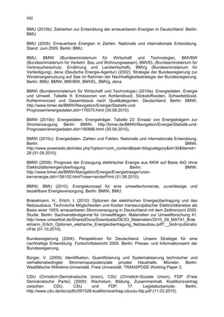 592

BMU (2010b): Zeitreihen zur Entwicklung der erneuerbaren Energien in Deutschland. Berlin:
BMU.

BMU (2009): Erneuerbare Energien in Zahlen. Nationale und internationale Entwicklung.
Stand: Juni 2009. Berlin: BMU.

BMU, BMWi (Bundesministerium für Wirtschaft und Technologie), BMVBW
(Bundesministerium für Verkehr, Bau und Wohnungswesen), BMVEL (Bundesministerium für
Verbraucherschutz, Ernährung und Landwirtschaft), BMVg (Bundesministerium für
Verteidigung), dena (Deutsche Energie-Agentur) (2002): Strategie der Bundesregierung zur
Windenergienutzung auf See im Rahmen der Nachhaltigkeitsstrategie der Bundesregierung.
Berlin: BMU, BMWi, BMVBW, BMVEL, BMVg, dena.

BMWi (Bundesministerium für Wirtschaft und Technologie) (2010a): Energiedaten. Energie
und Umwelt. Tabelle 9: Emissionen von Kohlendioxid, Stickstoffoxiden, Schwefeldioxid,
Kohlenmonoxid und Gesamtstaub nach Quellkategorien. Deutschland. Berlin: BMWi.
http://www.bmwi.de/BMWi/Navigation/Energie/Statistik-und-
Prognosen/energiedaten,did=176570.html (30.08.2010).

BMWi (2010b): Energiedaten. Energieträger. Tabelle 23: Einsatz von Energieträgern zur
Stromerzeugung. Berlin: BMWi. http://bmwi.de/BMWi/Navigation/Energie/Statistik-und-
Prognosen/energiedaten,did=180896.html (30.08.2010).

BMWi (2010c): Energiedaten. Zahlen und Fakten. Nationale und internationale Entwicklung.
Berlin:                                                                          BMWi.
http://www.powerado.de/index.php?option=com_content&task=blogcategory&id=30&Itemid=
28 (01.09.2010).

BMWi (2009): Prognose der Erzeugung elektrischer Energie aus KKW auf Basis AtG ohne
Elektrizitätsmengenübertragung.                      Berlin:                  BMWi.
http://www.bmwi.de/BMWi/Navigation/Energie/Energietraeger/uran-
kernenergie,did=156152.html?view=renderPrint (31.08.2010).

BMWi, BMU (2010): Energiekonzept für eine umweltschonende, zuverlässige und
bezahlbare Energieversorgung. Berlin: BMWi, BMU.

Brakelmann, H., Erlich, I. (2010): Optionen der elektrischen Energieübertragung und des
Netzausbaus. Technische Möglichkeiten und Kosten transeuropäischer Elektrizitätsnetze als
Basis einer 100% erneuerbaren Stromversorgung in Deutschland mit dem Zeithorizont 2050.
Studie. Berlin: Sachverständigenrat für Umweltfragen. Materialien zur Umweltforschung 41.
http://www.umweltrat.de/SharedDocs/Downloads/DE/03_Materialien/2010_09_MAT41_Brak
elmann_Erlich_Optionen_eletrische_Energieübertragung_Netzausbau.pdf?__blob=publicatio
nFile (01.10.2010).

Bundesregierung (2004): Perspektiven für Deutschland. Unsere Strategie für eine
nachhaltige Entwicklung. Fortschrittsbericht 2004. Berlin: Presse- und Informationsamt der
Bundesregierung.

Bürger, V. (2009): Identifikation, Quantifizierung und Systematisierung technischer und
verhaltensbedingter Stromeinsparpotenziale privater Haushalte. Münster, Berlin:
Westfälische Wilhelms-Universität, Freie Universität. TRANSPOSE Working Paper 3.

CDU (Christlich-Demokratische Union), CSU (Christlich-Soziale Union), FDP (Freie
Demokratische Partei) (2009): Wachstum, Bildung, Zusammenhalt. Koalitionsvertrag
zwischen      CDU,      CSU      und       FDP,       17.    Legislaturperiode.  Berlin.
http://www.cdu.de/doc/pdfc/091026-koalitionsvertrag-cducsu-fdp.pdf (11.03.2010).
 