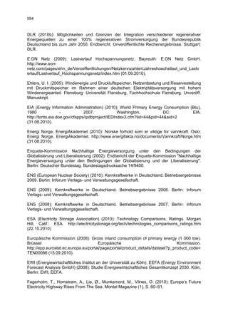 594



DLR (2010b): Möglichkeiten und Grenzen der Integration verschiedener regenerativer
Energiequellen zu einer 100% regenerativen Stromversorgung der Bundesrepublik
Deutschland bis zum Jahr 2050. Endbericht. Unveröffentlichte Rechenergebnisse. Stuttgart:
DLR.

E.ON Netz (2009): Lastverlauf Hochspannungsnetz. Bayreuth: E.ON Netz GmbH.
http://www.eon-
netz.com/pages/ehn_de/Veroeffentlichungen/Netzkennzahlen/Jahreshoechstlast_und_Lastv
erlauf/Lastverlauf_Hochspannungsnetz/index.htm (01.09.2010).

Ehlers, U. I. (2005): Windenergie und Druckluftspeicher. Netzentlastung und Reservestellung
mit Druckmitspeicher im Rahmen einer deutschen Elektrizitätsversorgung mit hohem
Windenergieanteil. Flensburg: Universität Flensburg, Fachhochschule Flensburg. Unveröff.
Manuskript.

EIA (Energy Information Administration) (2010): World Primary Energy Consumption (Btu),
1980               -           2007.             Washington,           DC:        EIA.
http://tonto.eia.doe.gov/cfapps/ipdbproject/IEDIndex3.cfm?tid=44&pid=44&aid=2
(31.08.2010).

Energi Norge, EnergiAkademiet (2010): Norske forhold som er viktige for vannkraft. Oslo:
Energi Norge, EnergiAkademiet. http://www.energifakta.no/documents/Vannkraft/Norge.htm
(31.08.2010).

Enquete-Kommission Nachhaltige Energieversorgung unter den Bedingungen der
Globalisierung und Liberalisierung (2002): Endbericht der Enquete-Kommission "Nachhaltige
Energieversorgung unter den Bedingungen der Globalisierung und der Liberalisierung".
Berlin: Deutscher Bundestag. Bundestagsdrucksache 14/9400.

ENS (European Nuclear Society) (2010): Kernkraftwerke in Deutschland. Betriebsergebnisse
2009. Berlin: Inforum Verlags- und Verwaltungsgesellschaft.

ENS (2009): Kernkraftwerke in Deutschland. Betriebsergebnisse 2008. Berlin: Inforum
Verlags- und Verwaltungsgesellschaft.

ENS (2008): Kernkraftwerke in Deutschland. Betriebsergebnisse 2007. Berlin: Inforum
Verlags- und Verwaltungsgesellschaft.

ESA (Electricity Storage Association) (2010): Technology Comparisons. Ratings. Morgan
Hill, Calif.: ESA. http://electricitystorage.org/tech/technologies_comparisons_ratings.htm
(22.10.2010)

Europäische Kommission (2008): Gross inland consumption of primary energy (1 000 toe).
Brüssel:                              Europäische                               Kommission.
http://epp.eurostat.ec.europa.eu/portal/page/portal/product_details/dataset?p_product_code=
TEN00086 (15.09.2010).

EWI (Energiewirtschaftliches Institut an der Universität zu Köln), EEFA (Energy Environment
Forecast Analysis GmbH) (2008): Studie Energiewirtschaftliches Gesamtkonzept 2030. Köln,
Berlin: EWI, EEFA.

Fagerholm, T., Homstrøm, A., Lie, Ø., Munkemord, M., Vilnes, O. (2010): Europe’s Future
Electricity Highway Rises From The Sea. Montel Magazine (1), S. 60–61.
 