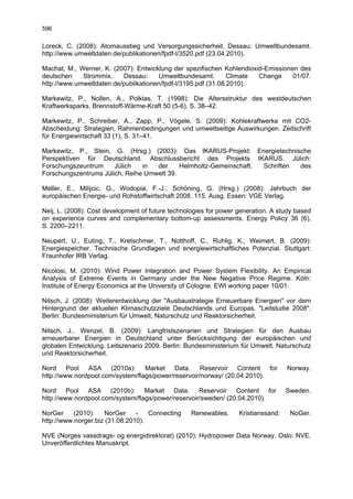 596

Loreck, C. (2008): Atomausstieg und Versorgungssicherheit. Dessau: Umweltbundesamt.
http://www.umweltdaten.de/publikationen/fpdf-l/3520.pdf (23.04.2010).

Machat, M., Werner, K. (2007): Entwicklung der spezifischen Kohlendioxid-Emissionen des
deutschen    Strommix.    Dessau:     Umweltbundesamt.         Climate Change     01/07.
http://www.umweltdaten.de/publikationen/fpdf-l/3195.pdf (31.08.2010).

Markewitz, P., Nollen, A., Polklas, T. (1998): Die Altersstruktur des westdeutschen
Kraftwerksparks. Brennstoff-Wärme-Kraft 50 (5-6), S. 38–42.

Markewitz, P., Schreiber, A., Zapp, P., Vögele, S. (2009): Kohlekraftwerke mit CO2-
Abscheidung: Strategien, Rahmenbedingungen und umweltseitige Auswirkungen. Zeitschrift
für Energiewirtschaft 33 (1), S. 31–41.

Markewitz, P., Stein, G. (Hrsg.) (2003): Das IKARUS-Projekt: Energietechnische
Perspektiven für Deutschland. Abschlussbericht des Projekts IKARUS. Jülich:
Forschungszeuntrum     Jülich   in  der     Helmholtz-Gemeinschaft. Schriften des
Forschungszentrums Jülich, Reihe Umwelt 39.

Meller, E., Milijcic, G., Wodopia, F.-J., Schöning, G. (Hrsg.) (2008): Jahrbuch der
europäischen Energie- und Rohstoffwirtschaft 2008. 115. Ausg. Essen: VGE Verlag.

Neij, L. (2008): Cost development of future technologies for power generation. A study based
on experience curves and complementary bottom-up assessments. Energy Policy 36 (6),
S. 2200–2211.

Neupert, U., Euting, T., Kretschmer, T., Notthoff, C., Ruhlig, K., Weimert, B. (2009):
Energiespeicher. Technische Grundlagen und energiewirtschaftliches Potenzial. Stuttgart:
Fraunhofer IRB Verlag.

Nicolosi, M. (2010): Wind Power Integration and Power System Flexibility. An Empirical
Analysis of Extreme Events in Germany under the New Negative Price Regime. Köln:
Institute of Energy Economics at the University of Cologne. EWI working paper 10/01.

Nitsch, J. (2008): Weiterentwicklung der "Ausbaustrategie Erneuerbare Energien" vor dem
Hintergrund der aktuellen Klimaschutzziele Deutschlands und Europas. "Leitstudie 2008".
Berlin: Bundesministerium für Umwelt, Naturschutz und Reaktorsicherheit.

Nitsch, J., Wenzel, B. (2009): Langfristszenarien und Strategien für den Ausbau
erneuerbarer Energien in Deutschland unter Berücksichtigung der europäischen und
globalen Entwicklung. Leitszenario 2009. Berlin: Bundesministerium für Umwelt, Naturschutz
und Reaktorsicherheit.

Nord Pool ASA (2010a): Market Data. Reservoir Content for                           Norway.
http://www.nordpool.com/system/flags/power/reservoir/norway/ (20.04.2010).

Nord Pool ASA (2010b): Market Data. Reservoir Content for                           Sweden.
http://www.nordpool.com/system/flags/power/reservoir/sweden/ (20.04.2010).

NorGer     (2010):    NorGer    -   Connecting     Renewables.     Kristianssand:    NoGer.
http://www.norger.biz (31.08.2010).

NVE (Norges vassdrags- og energidirektorat) (2010): Hydropower Data Norway. Oslo: NVE.
Unveröffentlichtes Manuskript.
 