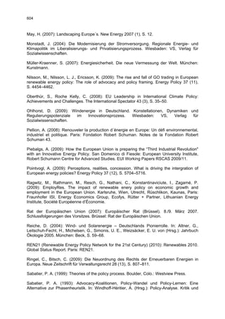 604



May, H. (2007): Landscaping Europe´s. New Energy 2007 (1), S. 12.

Monstadt, J. (2004): Die Modernisierung der Stromversorgung. Regionale Energie- und
Klimapolitik im Liberalisierungs- und Privatisierungsprozess. Wiesbaden: VS, Verlag für
Sozialwissenschaften.

Müller-Kraenner, S. (2007): Energiesicherheit. Die neue Vermessung der Welt. München:
Kunstmann.

Nilsson, M., Nilsson, L. J., Ericsson, K. (2009): The rise and fall of GO trading in European
renewable energy policy: The role of advocacy and policy framing. Energy Policy 37 (11),
S. 4454–4462.

Oberthür, S., Roche Kelly, C. (2008): EU Leadership in International Climate Policy:
Achievements and Challenges. The International Spectator 43 (3), S. 35–50.

Ohlhorst, D. (2009): Windenergie in Deutschland. Konstellationen, Dynamiken und
Regulierungspotenziale im   Innovationsprozess.  Wiesbaden:     VS,  Verlag  für
Sozialwissenschaften.

Pellion, A. (2008): Renouveler la production d´énergie en Europe: Un défi environnemental,
industriel et politique. Paris: Fondation Robert Schuman. Notes de la Fondation Robert
Schuman 43.

Piebalgs, A. (2009): How the European Union is preparing the “Third Industrial Revolution"
with an Innovative Energy Policy. San Domenico di Fiesole: European University Institute,
Robert Schumann Centre for Advanced Studies. EUI Working Papers RSCAS 2009/11.

Pointvogl, A. (2009): Perceptions, realities, concession. What is driving the intergration of
European energy policies? Energy Policy 37 (12), S. 5704–5716.

Ragwitz, M., Rathmann, M., Resch, G., Nathani, C., Konstantinaviciute, I., Zagamé, P.
(2009): EmployRes. The impact of renewable enery policy on economic growth and
employment in the European Union. Karlsruhe, Wien, Utrecht, Rüschlikon, Kaunas, Paris:
Fraunhofer ISI, Energy Economics Group, Ecofys, Rütter + Partner, Lithuanian Energy
Institute, Société Européenne d’Économie.

Rat der Europäischen Union (2007): Europäischer Rat (Brüssel). 8./9. März 2007.
Schlussfolgerungen des Vorsitzes. Brüssel: Rat der Europäischen Union.

Reiche, D. (2004): Wind- und Solarenergie – Deutschlands Pionierrolle. In: Altner, G.,
Leitschuh-Fecht, H., Michelsen, G., Simonis, U. E., Weizsäcker, E. U. von (Hrsg.): Jahrbuch
Ökologie 2005. München: Beck, S. 59–68.

REN21 (Renewable Energy Policy Network for the 21st Century) (2010): Renewables 2010.
Global Status Report. Paris: REN21.

Ringel, C., Bitsch, C. (2009): Die Neuordnung des Rechts der Erneuerbaren Energien in
Europa. Neue Zeitschrift für Verwaltungsrecht 28 (13), S. 807–811.

Sabatier, P. A. (1999): Theories of the policy process. Boulder, Colo.: Westview Press.

Sabatier, P. A. (1993): Advocacy-Koalitionen, Policy-Wandel und Policy-Lernen: Eine
Alternative zur Phasenheuristik. In: Windhoff-Héritier, A. (Hrsg.): Policy-Analyse. Kritik und
 