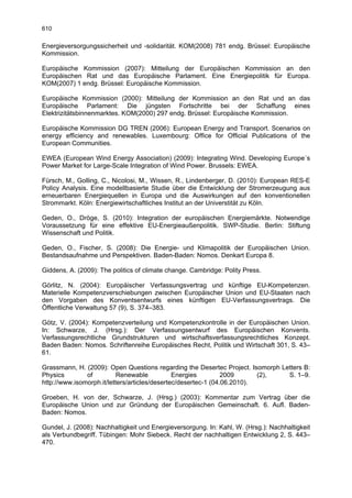 610

Energieversorgungssicherheit und -solidarität. KOM(2008) 781 endg. Brüssel: Europäische
Kommission.

Europäische Kommission (2007): Mitteilung der Europäischen Kommission an den
Europäischen Rat und das Europäische Parlament. Eine Energiepolitik für Europa.
KOM(2007) 1 endg. Brüssel: Europäische Kommission.

Europäische Kommission (2000): Mitteilung der Kommission an den Rat und an das
Europäische Parlament: Die jüngsten Fortschritte bei der Schaffung eines
Elektrizitätsbinnenmarktes. KOM(2000) 297 endg. Brüssel: Europäische Kommission.

Europäische Kommission DG TREN (2006): European Energy and Transport. Scenarios on
energy efficiency and renewables. Luxembourg: Office for Official Publications of the
European Communities.

EWEA (European Wind Energy Association) (2009): Integrating Wind. Developing Europe´s
Power Market for Large-Scale Integration of Wind Power. Brussels: EWEA.

Fürsch, M., Golling, C., Nicolosi, M., Wissen, R., Lindenberger, D. (2010): European RES-E
Policy Analysis. Eine modellbasierte Studie über die Entwicklung der Stromerzeugung aus
erneuerbaren Energiequellen in Europa und die Auswirkungen auf den konventionellen
Strommarkt. Köln: Energiewirtschaftliches Institut an der Universtität zu Köln.

Geden, O., Dröge, S. (2010): Integration der europäischen Energiemärkte. Notwendige
Voraussetzung für eine effektive EU-Energieaußenpolitik. SWP-Studie. Berlin: Stiftung
Wissenschaft und Politik.

Geden, O., Fischer, S. (2008): Die Energie- und Klimapolitik der Europäischen Union.
Bestandsaufnahme und Perspektiven. Baden-Baden: Nomos. Denkart Europa 8.

Giddens, A. (2009): The politics of climate change. Cambridge: Polity Press.

Görlitz, N. (2004): Europäischer Verfassungsvertrag und künftige EU-Kompetenzen.
Materielle Kompetenzverschiebungen zwischen Europäischer Union und EU-Staaten nach
den Vorgaben des Konventsentwurfs eines künftigen EU-Verfassungsvertrags. Die
Öffentliche Verwaltung 57 (9), S. 374–383.

Götz, V. (2004): Kompetenzverteilung und Kompetenzkontrolle in der Europäischen Union.
In: Schwarze, J. (Hrsg.): Der Verfassungsentwurf des Europäischen Konvents.
Verfassungsrechtliche Grundstrukturen und wirtschaftsverfassungsrechtliches Konzept.
Baden Baden: Nomos. Schriftenreihe Europäisches Recht, Politik und Wirtschaft 301, S. 43–
61.

Grassmann, H. (2009): Open Questions regarding the Desertec Project. Isomorph Letters B:
Physics        of          Renewable           Energies         2009      (2),  S. 1–9.
http://www.isomorph.it/letters/articles/desertec/desertec-1 (04.06.2010).

Groeben, H. von der, Schwarze, J. (Hrsg.) (2003): Kommentar zum Vertrag über die
Europäische Union und zur Gründung der Europäischen Gemeinschaft. 6. Aufl. Baden-
Baden: Nomos.

Gundel, J. (2008): Nachhaltigkeit und Energieversorgung. In: Kahl, W. (Hrsg.): Nachhaltigkeit
als Verbundbegriff. Tübingen: Mohr Siebeck. Recht der nachhaltigen Entwicklung 2, S. 443–
470.
 