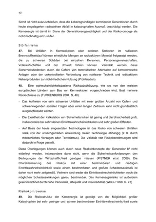 40


Somit ist nicht auszuschließen, dass die Lebensgrundlagen kommender Generationen durch
heute eingelagerten radioaktiven Abfall in katastrophalem Ausmaß beschädigt werden. Die
Kernenergie ist damit im Sinne der Generationengerechtigkeit und der Risikovorsorge als
nicht nachhaltig einzustufen.


Störfallrisiko
47.      Bei    Unfällen     in    Kernreaktoren       oder     anderen     Stationen    im   nuklearen
Brennstoffkreislauf können erhebliche Mengen an radioaktivem Material freigesetzt werden,
die     zu     schweren     Schäden      bei   einzelnen        Personen,    Personengemeinschaften,
Volkswirtschaften      und        der   Umwelt       führen     können.     Verstärkt    werden   diese
Sicherheitsbedenken durch die Gefahr von terroristischen Attentaten auf kerntechnische
Anlagen oder der unkontrollierten Verbreitung von nuklearer Technik und radioaktiven
Nebenprodukten zur nicht-friedlichen Nutzung (Proliferation).

48.      Eine wahrscheinlichkeitsbasierte Risikoabschätzung, wie sie von den meisten
europäischen Ländern zum Bau von Kernreaktoren vorgeschrieben wird, lässt mehrere
Rückschlüsse zu (TURKENBURG 2004, S. 48):

– Das Auftreten von sehr schweren Unfällen mit einer großen Anzahl von Opfern und
     schwerwiegenden sozialen Folgen über einen langen Zeitraum kann nicht grundsätzlich
     ausgeschlossen werden.

– Die Exaktheit der Kalkulation von Sicherheitsrisiken ist gering und die Unsicherheit groß,
     insbesondere bei sehr kleinen Eintrittswahrscheinlichkeiten und sehr großen Effekten.

– Auf Basis der heute eingesetzten Technologien ist das Risiko von schweren Unfällen
     stark von der unsachgemäßen Anwendung dieser Technologie abhängig (z. B. durch
     menschliches Versagen oder Terrorismus). Die Validität von Risikoberechnungen wird
     dadurch in Frage gestellt.

Diese Überlegungen können auch durch neue Reaktorkonzepte der Generation IV nicht
widerlegt werden, insbesondere dann nicht, wenn die Sicherheitsanforderungen den
Bedingungen der Wirtschaftlichkeit genügen müssen (PISTNER et al. 2009). Die
Charakterisierung          des      Risikos    mit      einer      bestimmbaren         und   niedrigen
Eintrittswahrscheinlichkeit sowie einem bestimmbaren und großen Schadensausmaß ist
daher nicht mehr zeitgemäß. Vielmehr sind weder die Eintrittswahrscheinlichkeiten noch die
möglichen Schadenswirkungen genau bestimmbar. Das Kernenergierisiko ist außerdem
gekennzeichnet durch hohe Persistenz, Ubiquität und Irreversibilität (WBGU 1998, S. 73).


Risikokontroverse
49.      Die Risikostruktur der Kernenergie ist geprägt von der Möglichkeit großer
Katastrophen bei sehr geringer und schwer bestimmbarer Eintrittswahrscheinlichkeit sowie
 