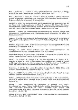 613



Mez, L., Schneider, M., Thomas, S. (Hrsg.) (2009): International Perspectives on Energy
Policy and the Role of Nuclear Power. Brentwood: Multi Science Publ.

Mez, L., Schneider, S., Reiche, D., Tempel, S., Klinski, S., Schmitz, E. (2007): Zukünftiger
Ausbau erneuerbarer Energieträger unter besonderer Berücksichtigung der Bundesländer.
Endbericht. Berlin: Forschungsstelle für Umweltpolitik.

Monstadt, J. (2008): Der räumliche Wandel der Stromversorgung und die Auswirkungen auf
die Raum- und Infrastrukturplanung. In: Moss, T., Naumann, M., Wissen, M. (Hrsg.):
Infrastrukturnetze und Raumentwicklung. Zwischen Universalisierung und Differenzierung.
München: oekom. Ergenisse Sozial-ökologischer Forschung 10, S. 187–224.

Monstadt, J. (2004): Die Modernisierung der Stromversorgung. Regionale Energie- und
Klimapolitik im Liberalisierungs- und Privatisierungsprozess. Wiesbaden: VS, Verlag für
Sozialwissenschaften.

Neveling, S. (2004): Der europäische Verfassungsentwurf. Grundlage für eine erweiterte
Energiepolitik der Europäischen Union? Energiewirtschaftliche Tagesfragen 54 (5), S. 340–
345.

NORDEL (Organisation for the Nordic Transmission System Operators) (2008): Nordic Grid
Master Plan 2008. Brussels: NORDEL.

Oettinger, G. (2010): Odessa-Konferenz über die Energiezusammenarbeit                    im
Schwarzmeerraum. Vortrag, Odessa-Konferenz, 27.08.2010, Odessa.

Öko-Institut, Prognos AG (2009): Modell Deutschland – Klimaschutz bis 2050: Vom Ziel her
denken. Endbericht. Basel, Freiburg: Prognos, Öko-Institut.

Olivier, L. G., Tuinstra, W., Elzenga, H. E., Van Den Wijngaart, R. A., Bopsch, P. R.,
Eickhout, B., Visser, M. (2008): Consequences of the European Policy Package on Climate
and Energy. Initial assessment of the consequences for the Netherlands and other Member
States. AH Bilthoven: Milieu en Natuur Planbureau. MNP Report 500094009

Oschmann, V. (2010): Zehn Jahre Erneuerbare-Energien-Gesetz (EEG). Bilanz und
Ausblick. Zeitschrift für Neues Energierecht 14 (2), S. 117–124.

Papa, C. del (2009): Review of “Open Questions regarding the Desertec Project”. Isomorph
Letters B: Physics of Renewable Energies 2009 (3), S. 1.

Pellion, A. (2008): Renouveler la Production d´énergie en Europe: un défi environnemental,
industriel et politique. Paris: Fondation Robert Schuman. Notes de la Fondation Robert
Schuman 43.

Pernice, I. (1993): Umweltschutz und Energiepolitik. In: Rengeling, H.-W. (Hrsg.):
Umweltschutz und andere Politiken der EG. Erste Osnabrücker Gespräche zum Deutschen
und Europäischen Umweltrecht am 26./27. November 1992. Referate und
Diskussionsbeiträge. Köln, Berlin: Heymanns. Schriften zum deutschen und europäischen
Umweltrecht 1, S. 105–129.

Pierson, P. (1993): When Effect becomes Cause: Policy Feedback and Political Change.
World Politics 45 (4), S. 595–628.
 