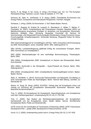 615

Nunes, P. de, Berge, H. ten, Cross, S. (Hrsg.): EU Energy Law. Vol. 3,3: The European
Renewable Energy Yearbook. Leuven: Claes & Casteels, S. 177–198.

Schreurs, M., Selin, H., VanDeveer, S. D. (Hrsg.) (2009): Transatlantic Environment and
Energy Politics: Comparative and Internatioanl Perspectives. Farnham: Ashgate.

Schwarze, J. (Hrsg.) (2009): EU-Kommentar. 2. Aufl. Baden-Baden: Nomos.

Sensfuß, F., Ragwitz, M., Kratzat, M., Langniß, O., Obersteiner, C., Müller, T., Merten, F.,
Fischedick, M. (2007): Fortentwicklung des Erneuerbaren Energien Gesetzes (EEG) zur
Marktdurchdringung erneuerbarer Energien im deutschen und europäischen Strommarkt.
Karlsruhe, Stuttgart, Wien, Würzburg, Wuppertal: Fraunhofer ISI, Zentrum für
Sonnenenergie- und Wasserstoff-Forschung Baden-Württemberg, Energy Economics Group,
Forschungsstelle Umweltenergierecht, Universität Würzburg, Wuppertal Institut für Klima,
Umwelt, Energie.

SRU (Sachverständigenrat für Umweltfragen) (2010a): 100% erneuerbare Stromversorgung
bis 2050: klimaverträglich, sicher, bezahlbar. Berlin: SRU. Stellungnahme 15.

SRU (2010b): Laufzeitverlängerung gefährdet Erfolg der erneuerbaren Energien. Berlin:
SRU. Kommentar zur Umweltpolitik 8.

SRU (2009): Weichenstellungen für eine nachhaltige Stromversorgung. Thesenpapier.
Berlin: SRU.

SRU (2008): Umweltgutachten 2008. Umweltschutz im Zeichen des Klimawandels. Berlin:
Erich Schmidt.

SRU (2005): Kontinuität in der Klimapolitik – Kyoto-Protokoll als Chance. Berlin: SRU.
Stellungnahme 7.

SRU (2004): Umweltgutachten 2004. Umweltpolitische Handlungsfähigkeit sichern. Baden-
Baden: Nomos.

Statz, A., Wohlfarth, C. (2010): Kommunale Partnerschaften und Netzwerke. Ein Beitrag zu
einer transnationalen Politik der Nachhaltigkeit. Berlin: Heinrich Böll Stiftung. Schriften zur
Demokratie 20.

Streinz, R., Burgi, M. (Hrsg.) (2003): EUV/EGV. Vertrag über die Europäische Union und
Vertrag zur Gründung der Europäischen Gemeinschaft. Kommentar. München: Beck.
Beck'sche Kurzkommentare 57.

Trüe, C. (2004): EU-Kompetenzen für Energierecht, Gesundheitsschutz und Umweltschutz
nach dem Verfassungsentwurf. Juristenzeitung 59 (15–16), S. 779–788.

Trüe, C. (2002): Das System der Rechtsetzungskompetenzen der Europäischen
Gemeinschaft und der Europäischen Union. Baden Baden: Nomos. Schriftenreihe
Europäisches Recht, Politik und Wirtschaft 282.

UCTE (Union for the Coordination of Transmission of Electricity) (2009): UCTE Transmission
Development Plan – update 2009. Development of Interconnections. UCTE.

Unruh, G. C. (2000): Understanding carbon lock-in. Energy Policy 28 (12), S. 817–830.
 