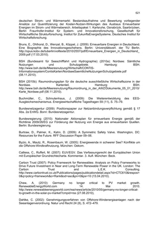 621

deutschen Strom- und Wärmemarkt: Bestandsaufnahme und Bewertung vorliegender
Ansätze zur Quantifizierung der Kosten-Nutzen-Wirkungen des Ausbaus Erneuerbarer
Energien im Strom- und Wärmebereich. Arbeitspaket 1. Karlsruhe, Osnabrück, Saarbrücken,
Berlin Fraunhofer-Institut für System- und Innovationsforschung, Gesellschaft für
Wirtschaftliche Strukturforschung, Institut für ZukunftsEnergieSysteme, Deutsches Institut für
Wirtschaftsforschung.

Bruns, E., Ohlhorst, D., Wenzel, B., Köppel, J. (2009): Erneuerbare Energien in Deutschland.
Eine Biographie des Innovationsgeschehens. Berlin: Universitätsverl. der TU Berlin.
http://opus.kobv.de/tuberlin/volltexte/2010/2557/pdf/Erneuerbare_Energien_in_Deutschland_
2009.pdf (17.03.2010).

BSH (Bundesamt für Seeschifffahrt und Hydrographie) (2010a): Nordsee: Sämtliche
Nutzungen             und           Schutzgebiete.         Hamburg:         BSH.
http://www.bsh.de/de/Meeresnutzung/Wirtschaft/CONTIS-
Informationssystem/ContisKarten/NordseeSaemtlicheNutzungenSchutzgebiete.pdf
(08.11.2010).

BSH (2010b): Raumordnungsplan für die deutsche ausschließliche Wirtschaftszone in der
Nordsee.                   Kartenteil.             Hamburg:                     BSH.
http://www.bsh.de/de/Meeresnutzung/Raumordnung_in_der_AWZ/Dokumente_05_01_2010/
Karte_Nordsee.pdf (08.11.2010).

Buchmüller, C., Schnutenhaus, J. (2009): Die Weiterentwicklung des                      EEG-
Ausgleichsmechanismus. Energiewirtschaftliche Tagesfragen 59 (11), S. 75–79.

Bundesnetzagentur (2009): Positionspapier zur Netzanbindungsverpflichtung gemäß § 17
Abs. 2a EnWG. Bonn: Bundesnetzagentur.

Bundesregierung (2010): Nationaler Aktionsplan für erneuerbare Energie gemäß der
Richtlinie 2009/28/EG zur Förderung der Nutzung von Energie aus erneuerbaren Quellen.
Berlin: Bundesregierung.

Burtraw, D., Palmer, K., Kahn, D. (2009): A Symmetric Safety Valve. Washington, DC:
Resources for the Future. RFF Discussion Paper 09–06.

Byzio, A., Mautz, R., Rosenbaum, W. (2005): Energiewende in schwerer See? Konflikte um
die Offshore-Windkraftnutzung. München: Oekom.

Calliess, C., Ruffert, M. (2007): EUV/EGV. Das Verfassungsrecht der Europäischen Union
mit Europäischer Grundrechtecharta. Kommentar. 3. Aufl. München: Beck.

Carbon Trust (2007): Policy Framework for Renewables: Analysis on Policy Frameworks to
Drive Future Investment in Near and Long-Term Renewable Power in the UK. London: The
Carbon                Trust               and               L.E.K.             Consulting.
http://www.carbontrust.co.uk/Publications/pages/publicationdetail.aspx?id=CTC610&respos=
0&q=policy+framework&o=Rank&od=asc&pn=0&ps=10 (15.04.2010).

Chew, A.        (2010): Germany no longer critical to PV market growth.
RenewableEnergyWorld.com                     14.               Mai                 2010.
http://www.renewableenergyworld.com/rea/news/article/2010/05/germany-no-longer-critical-
to-growth-in-the-solar-pv-market?cmpid=rss (27.08.2010).

Dahlke, C. (2002): Genehmigungsverfahren von Offshore-Windenergieanlagen nach der
Seeanlagenverordnung. Natur und Recht 24 (8), S. 472–479.
 