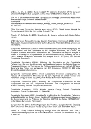 623

Endres, A., Ohl, C. (2005): Kyoto, Europe? An Economic Evaluation of the European
Emission Trading Directive. European Journal of Law and Economics 19 (1), S. 17–39.

EPA (U. S. Environmental Protection Agency) (2004): Strategic Environmental Assessment
and Climate Change: Guidance for Practitioners
Washington,                                    DC:                                EPA.
http://www.epa.ie/downloads/advice/ea/epa_strategy_climate_change_guidance.pdf
(02.03.2010).

EPIA (European Photovoltiac Industry Association) (2010): Global Market Outlook for
Photovoltaics until 2014. Mai 2010 update. Brüssel: EPIA.

Erbguth, W., Schlacke, S. (2008): Umweltrecht. 2., überarb. und erw. Aufl. Baden-Baden:
Nomos.

EREC (European Renewable Energy Council), Greenpeace International (2008): Energy
[R]evolution. A sustainable global energy outlook. Brussels, Amsterdam: EREC, Greenpeace
International.

Europäische Kommission (2010a): Commission Staff Working Document accompanying the
Communication from the Commission to the European Parliament, the Council, the
European Economic and Social Committee and the Committee of the Regions. Analysis of
options to move beyond 20% greenhouse gas emission reductions and assessing the risk of
carbon leakage. Background information and analysis. Part II. SEC(2010) 650. Brüssel:
Europäische Kommission.

Europäische Kommission (2010b): Mitteilung der Kommission an das Europäische
Parlament den Rat, und den Wirtschafts- und Sozialausschuss und den Rat der Regionen.
Analyse der Optionen zur Verringerung der Treibhausgasemissionen um mehr als 20 % und
Bewertung des Risikos der Verlagerung von CO2-Emissionen. KOM(2010) 265 endg.
Brüssel: Europäische Kommission.

Europäische Kommission (2008): Impact Assessment. Document accompagning the
Package of Implementation Measures for the EU's objectives on Climate Change and
Renewable Energy for 2020. SEC(2008) 85/3. Brüssel: Europäische Kommission.

Europäische Kommission (2007): Mitteilung der Europäischen Kommission an den
Europäischen Rat und das Europäische Parlament. Eine Energiepolitik für Europa.
KOM(2007) 1 endg. Brüssel: Europäische Kommission.

Europäische Kommission (2006): Attitudes towards         Energy.   Brüssel:   Europäische
Kommission. Special Eurobarometer 247, Wave 64.2.

Europäische Kommission (2001): Vorschlag für eine Richtlinie des Europäischen Parlaments
und des Rates über ein System für den Handel mit Treibhausgasemissionsberechtigungen in
der Gemeinschaft und zur Änderung der Richtlinie 96/61/EG des Rates. KOM(2001) 581
endg. Brüssel: Europäische Kommission.

Europäischer Rat (2007): Schlussfolgerungen des Vorsitzes. Europäischer Rat (Brüssel),
14./15. Dezember 2006. Brüssel: Rat der Europäischen Union. Dok. 16879/1/06 REV1.

Fisahn, A. (2004): Effektive Beteiligung solange noch alle Optionen offen sind –
Öffentlichkeitsbeteiligung nach der Aarhus-Konvention Zeitschrift für Umweltrecht 15 (3),
S. 136–140.
 