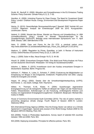 625

Grubb, M., Neuhoff, K. (2006): Allocation and Competitiveness in the EU Emissions Trading
Scheme: Policy Overview. Climate Policy 6 (1), S. 7–30.

Hamilton, K. (2009): Unlocking Finance for Clean Energy: The Need for 'Investment Grade'
Policy. London: Chatham House. Energy, Environment and Development Programme Paper
04/09.

Harms, G. (2010): Gerechtfertigte Strompreiserhöhungen? Speziell: RWE Vertrieb AG zum
1.8.2010. Allgemein: Analyse der Entwicklungen 2008 bis 2010. Kurzgutachten.
Leverkrusen: Harms.

Heiland, S. (2008): Wandel des Klimas. Wandel von Planung und Umweltprüfung. In: UBA
(Umweltbundesamt) (Hrsg.): Umwelt im Wandel. Herausforderungen für die
Umweltprüfungen (SUP/UVP). Beiträge eines internationalen Symposiums vom 11. April
2008. Dessau: UBA. UBA-Berichte 01/09.

Helm, D. (2008): Caps and Floors for the EU ETS: a practical carbon price.
http://www.dieterhelm.co.uk/sites/default/files/Caps_Floors_Oct_2008.pdf (12.03.2010).

Hepburn, C. (2006): Regulation by Prices, Quantities, or both: A Review of Instrument
Choice. Oxford Review of Economic Policy 22 (2), S. 226–247.

Heup, J. (2009): Solar im Bau. Neue Energie 19 (7), S. 44–56.

Hirschl, B. (2008): Erneuerbare Energien-Politik. Eine Multi-Level Policy-Analyse mit Fokus
auf den deutschen Strommarkt. Wiesbaden: VS Verlag für Sozialwissenschaften.

Hobohm, J., Mellan, S. (2010): Investitionen durch den Ausbau erneuerbarer Energien in
Deutschland. Expertise. Berlin: Prognos AG.

Hofmann, F., Plättner, A., Lulies, S., Scholwin, F. (2005): Evaluierung der Möglichkeiten zur
Einspeisung von Biogas in das Erdgasnetz. Endbericht. Projektnummer 323 2002. Leipzig:
Institut für Energetik und Umwelt.

Hoppe, W. (Hrsg.) (2002): Gesetz über die Umweltverträglichkeitsprüfung (UVPG).
Kommentar. 2., neu bearb. Auflage. Köln: Heymanns.

Hötker, H., Thomsen, K.-M., Köster, H. (2004): Auswirkungen regenerativer
Energiegewinnung auf die biologische Vielfalt am Beispiel der Vögel und der Fledermäuse.
Fakten, Wissenslücken, Anforderungen an die Forschung, ornithologische Kriterien zum
Ausbau von regenerativen Energiegewinnungsformen. Endbericht. Berghusen: Michael-Otto-
Institut im NABU.

House of Commons Environmental Audit Committee (2010): The role of carbon markets in
preventing dangerous climate change. Fourth Report of Session 2009–10. London:
Stationery Office.

IEA (International Energy Agency) (2009a): How the Energy Sector can deliver on a Climate
Agreement in Copenhagen. Special early excerpt of the World Energy Outlook 2009 for the
Bangkok UNFCCC Meeting. Paris: IEA.

IEA (2009b): Trends in Photovoltaic Applications. Survey report of selected IEA countries
between 1992 and 2008. Paris: IEA.

IEA (2008): Deploying renewables. Principles for effective policies. Paris: IEA.
 