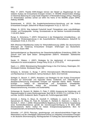 630

Ritter, P. (2007): Flexible KWK-Anlagen können den Bedarf an Regelenergie für den
weiteren Ausbau der Erneuerbaren Energien mindern. In: DESIRE (Dissemination Strategy
on Electricity Balancing for Large Scale Integration of Renewable Energy) (Hrsg.): Reporting
on dissemination activities carried out within the frame of the DESIRE project (WP8).
Aalborg: DESIRE.

Rostankowski, A. (2010): Die Ausgleichsmechanismus-Verordnung und der Ausbau
Erneuerbarer Energien. Zeitschrift für Neues Energierecht 14 (2), S. 125–131.

Röttgen, N. (2010): Was bedeutet Fortschritt heute? Perspektiven einer zukunftsfähigen
Umwelt- und Energiepolitik. Vortrag, Grundsatzrede an der Berliner Humboldt-Universität,
11.02.2010, Berlin.

Runge, K., Schomerus, T. (2007): Klimaschutz in der Strategischen Umweltprüfung – am
Beispiel der Windenergienutzung in der Ausschließlichen Wirtschaftszone. Zeitschrift für
Umweltrecht 18 (9), S. 410–415.

RWI (Rheinisch-Westfälisches Institut für Wirtschaftsforschung) (2009): Die ökonomischen
Wirkungen der Förderung Erneuerbarer Energien: Erfahrungen aus Deutschland.
Endbericht. Essen: RWI.

Sachverständigenrat zur Begutachtung der Gesamtwirtschaftlichen Entwicklung (2009): Die
Zukunft nicht aufs Spiel setzen: Jahresgutachten 2009/10. Wiesbaden: Statistisches
Bundesamt.

Sauter, R., Watson, J. (2007): Strategies for the deployment of micro-generation:
Implications for social acceptance. Energy Policy 35 (5), S. 2770–2779.

Sawin, J. L. (2004): Mainstreaming Renewable Energy in the 21st Century. Washington, DC:
Worldwatch Institute. Worldwatch Paper 169.

Schlacke, S., Schrader, C., Bunge, T. (2010): Informationsrecht, Öffentlichkeitsbeteiligung
und Rechtsschutz im Umweltrecht. Aarhus-Handbuch. Berlin: Erich Schmidt.

Schlegel, S., Bausch, C. (2007): Akzeptanz und Strategien für den Ausbau Erneuerbarer
Energien auf kommunaler und regionaler Ebene. Endbericht zum Teilprojekt B –
Akzeptanzuntersuchung Erneuerbare Energien auf regionaler Ebene. Berlin, Potsdam:
Ecologic     –   Institut   für    Internationale   und       Europäische Umweltpolitik,
Kommunalwissenschaftliches      Institut    der   Universität    Potsdam, Institut  für
Ressourcenschonung, Innovation und Sustainability.

Schlesinger, M., Deutsch, M., Mellahn, S., Peter, F. (2009): Anpassung der Vergütungs- und
Degressionssätze für solare Strahlungsenergie. Nach §§ 32, 33 EEG i.V.m. § 20 Abs. 2 Nr. 8
und Abs. 2a EEG. Endbericht. Berlin: Prognos AG. Forschungsprojekt 59/08

Schmidt, J., Rohrig, K., Braun, M., Hochloff, P., Hoffstede, U., Lesch, K., Schlögl, F.,
Spreckmann, M., Ritzau, M., Peek, M., Schrader, K., Rehfeldt, K., Diekmann, J., Nabe, C.,
Sensfuß, F., Erlich, I. (2009): Wissenschaftliche Begleitung bei der fachlichen Ausarbeitung
eines Kombikraftwerksbonus gemäß der Verordnungsermächtigung § 64 EEG 2009.
Abschlussbericht. Berlin: Institut für Solare Energieversorgungstechnik, Büro für
Energiewirtschaft und technische Planung.

Schneider, J.-P. (2010): Planungs-, genehmigungs- und naturschutzrechtliche Fragen des
Netzausbaus und der untertägigen Speichererrichtung zur Integration erneuerbarer Energien
in die deutsche Stromversorgung. Rechtsgutachten im Auftrag des Sachverständigenrats für
 