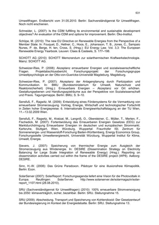 631

Umweltfragen. Endbericht vom 31.05.2010. Berlin: Sachverständigenrat für Umweltfragen.
Noch nicht erschienen.

Schneider, L. (2007): Is the CDM fulfilling its environmental and sustainable development
objectives? An evaluation of the CDM and options for improvement. Berlin: Öko-Institut.

Schöpe, M. (2010): The new EU Directive on Renewable Energies from the Perspective of a
Member State. In: Fouquet, D., Hellner, C., Hoos, E., Johansson, T. B., Jones, C., Sampaio
Nunes, P. de, Berge, H. ten, Cross, S. (Hrsg.): EU Energy Law. Vol. 3,3: The European
Renewable Energy Yearbook. Leuven: Claes & Casteels, S. 177–198.

SCHOTT AG (2010): SCHOTT Memorandum zur solarthermischen Kraftwerkstechnologie.
Mainz: SCHOTT AG.

Schweizer-Ries, P. (2008): Akzeptanz erneuerbarer Energien und sozialwissenschaftliche
Fragen.    Projektabschlussbericht.    Forschungsprojekt     der     Forschungsgruppe
Umweltpsychologie an der Otto-von-Guericke-Universität Magdeburg. Magdeburg.

Schweizer-Ries, P. (2007): Akzeptanz der Anlagenplanung durch Partizipation und
Kommunikation. In: BMU (Bundesministerium für Umwelt, Naturschutz und
Reaktorsicherheit) (Hrsg.): Erneuerbare Energien – Akzeptanz vor Ort erhöhen.
Gestaltungsebenen und Handlungsspielräume aus der Perspektive von Sozialwissenschaft
und Praxis. Tagungsmappe. Berlin: BMU, S. 9–10.

Sensfuß, F., Ragwitz, M. (2009): Entwicklung eines Fördersystems für die Vermarktung von
erneuerbarer Stromerzeugung. Vortrag, Energie, Wirtschaft und technologischer Fortschritt
in Zeiten hoher Energiepreise: 6. Internationale Energiewirtschaftstagung an der TU Wien,
11.–13.02.2009 Wien.

Sensfuß, F., Ragwitz, M., Kratzat, M., Langniß, O., Obersteiner, C., Müller, T., Merten, F.,
Fischedick, M. (2007): Fortentwicklung des Erneuerbaren Energien Gesetzes (EEG) zur
Marktdurchdringung Erneuerbarer Energien im deutschen und europäischen Strommarkt.
Karlsruhe, Stuttgart, Wien, Würzburg, Wuppertal: Fraunhofer ISI, Zentrum für
Sonnenenergie- und Wasserstoff-Forschung Baden-Württemberg, Energy Economics Group,
Forschungsstelle Umweltenergierecht, Universität Würzburg, Wuppertal Institut für Klima,
Umwelt, Energie.

Sievers, J. (2007): Speicherung von thermischer Energie zum Ausgleich der
Stromerzeugung aus Windenergie. In: DESIRE (Dissemination Strategy on Electricity
Balancing for Large Scale Integration of Renewable Energy) (Hrsg.): Reporting on
dissemination activities carried out within the frame of the DESIRE project (WP8). Aalborg:
DESIRE.

Sinn, H.-W. (2008): Das Grüne Paradoxon. Plädoyer für eine illusionsfreie Klimapolitik.
Berlin: Econ.

SolarServer (2007): SolarReport: Forschungsagenda liefert eine Vision für die Photovoltaik in
Europa.      Reutlingen:    SolarServer.    http://www.solarserver.de/solarmagazin/solar-
report_1107.html (28.08.2010).

SRU (Sachverständigenrat für Umweltfragen) (2010): 100% erneuerbare Stromversorgung
bis 2050: klimaverträglich, sicher, bezahlbar. Berlin: SRU. Stellungnahme 15.

SRU (2009): Abscheidung, Transport und Speicherung von Kohlendioxid: Der Gesetzentwurf
der Bundesregierung im Kontext der Energiedebatte. Berlin: SRU. Stellungnahme 13.
 