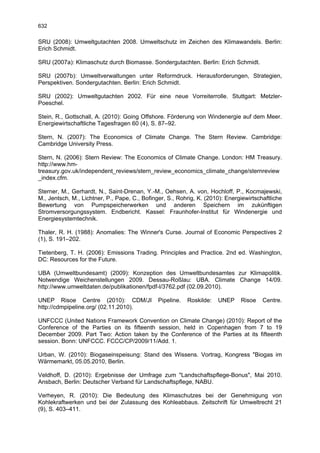 632

SRU (2008): Umweltgutachten 2008. Umweltschutz im Zeichen des Klimawandels. Berlin:
Erich Schmidt.

SRU (2007a): Klimaschutz durch Biomasse. Sondergutachten. Berlin: Erich Schmidt.

SRU (2007b): Umweltverwaltungen unter Reformdruck. Herausforderungen, Strategien,
Perspektiven. Sondergutachten. Berlin: Erich Schmidt.

SRU (2002): Umweltgutachten 2002. Für eine neue Vorreiterrolle. Stuttgart: Metzler-
Poeschel.

Stein, R., Gottschall, A. (2010): Going Offshore. Förderung von Windenergie auf dem Meer.
Energiewirtschaftliche Tagesfragen 60 (4), S. 87–92.

Stern, N. (2007): The Economics of Climate Change. The Stern Review. Cambridge:
Cambridge University Press.

Stern, N. (2006): Stern Review: The Economics of Climate Change. London: HM Treasury.
http://www.hm-
treasury.gov.uk/independent_reviews/stern_review_economics_climate_change/sternreview
_index.cfm.

Sterner, M., Gerhardt, N., Saint-Drenan, Y.-M., Oehsen, A. von, Hochloff, P., Kocmajewski,
M., Jentsch, M., Lichtner, P., Pape, C., Bofinger, S., Rohrig, K. (2010): Energiewirtschaftliche
Bewertung von Pumpspeicherwerken und anderen Speichern im zukünftigen
Stromversorgungssystem. Endbericht. Kassel: Fraunhofer-Institut für Windenergie und
Energiesystemtechnik.

Thaler, R. H. (1988): Anomalies: The Winner's Curse. Journal of Economic Perspectives 2
(1), S. 191–202.

Tietenberg, T. H. (2006): Emissions Trading. Principles and Practice. 2nd ed. Washington,
DC: Resources for the Future.

UBA (Umweltbundesamt) (2009): Konzeption des Umweltbundesamtes zur Klimapolitik.
Notwendige Weichenstellungen 2009. Dessau-Roßlau: UBA. Climate Change 14/09.
http://www.umweltdaten.de/publikationen/fpdf-l/3762.pdf (02.09.2010).

UNEP Risoe Centre (2010): CDM/JI               Pipeline.   Roskilde:   UNEP    Risoe    Centre.
http://cdmpipeline.org/ (02.11.2010).

UNFCCC (United Nations Framework Convention on Climate Change) (2010): Report of the
Conference of the Parties on its fifteenth session, held in Copenhagen from 7 to 19
December 2009. Part Two: Action taken by the Conference of the Parties at its fifteenth
session. Bonn: UNFCCC. FCCC/CP/2009/11/Add. 1.

Urban, W. (2010): Biogaseinspeisung: Stand des Wissens. Vortrag, Kongress "Biogas im
Wärmemarkt, 05.05.2010, Berlin.

Veldhoff, D. (2010): Ergebnisse der Umfrage zum "Landschaftspflege-Bonus", Mai 2010.
Ansbach, Berlin: Deutscher Verband für Landschaftspflege, NABU.

Verheyen, R. (2010): Die Bedeutung des Klimaschutzes bei der Genehmigung von
Kohlekraftwerken und bei der Zulassung des Kohleabbaus. Zeitschrift für Umweltrecht 21
(9), S. 403–411.
 