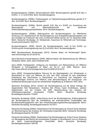 636

Bundesnetzagentur (2009a): Monitoringbericht 2009. Monitoringbericht gemäß § 63 Abs. 4
EnWG i. V. m. § 35 EnWG. Bonn: Bundesnetzagentur.

Bundesnetzagentur (2009b): Positionspapier zur Netzanbindungsverpflichtung gemäß § 17
Abs. 2a EnWG. Bonn: Bundesnetzagentur.

Bundesnetzagentur (2008a): Bericht gemäß § 63 Abs. 4 a EnWG zur Auswertung der
Netzzustands-            und           Netzausbauberichte        der deutschen
Elektrizitätsübertragungsnetzbetreiber. Bonn: Bundesnetzagentur.

Bundesnetzagentur (2008b): Stellungnahme der Bundesnetzagentur zur öffentlichen
Anhörung zum Gesetzentwurf der Bundesregierung zum Energieleitungsausbaugesetz und
den Anträgen der Fraktionen Die Linke und Bündnis 90/Die Grünen am 15. Dezember 2008.
Berlin: Deutscher Bundestag. 16. Wahlperiode. Ausschuss für Wirtschaft und Technologie.
Ausschussdrucksache 16(9)1311.

Bundesnetzagentur (2006): Bericht der Bundesnetzagentur nach § 112a EnWG zur
Einführung der Anreizregulierung nach § 21a EnWG. Bonn: Bundesnetzagentur.

BWE (Bundesverband Windenergie) (2010): Sichere Netze mit Windenergie? Berlin.
www.wind-energie.de (27.08.2010).

dena (Deutsche Energie-Agentur) (2009): Offshore-Netze: Die Netzanbindung der Offshore-
Windparks. Berlin: dena. dena-Factsheet 2/09.

dena (2006): Fachgespräch „Verlegung von Seekabeln zum Netzanschluss von Offshore
Windparks in Schutzgebieten im Meer" am 20.–21. Juni 2006. Bremen: dena.
http://www.offshore-wind.de/page/index.php?id=2608 (24.8.2010).

dena (2005): Energiewirtschaftliche Planung für die Netzintegration von Windenergie in
Deutschland an Land und Offshore bis zum Jahr 2020. Konzept für eine stufenweise
Entwicklung des Stromnetzes in Deutschland zur Anbindung und Integration von
Windkraftanlagen Onshore und Offshore unter Berücksichtigung der Erzeugungs- und
Kraftwerksentwicklungen sowie der erforderlichen Regelleistung. Endbericht. Köln: dena.

Deutscher Bundestag (2010): Antwort der Bundesregierung auf die Kleine Anfrage der
Abgeordneten Rolf Hempelmann, Hubertus Heil (Peine), Ingrid Arndt-Brauer, weiterer
Abgeordneter und der Fraktion der SPD. Beschleunigung des Ausbaus der
Höchstspannungsnetze.    Drucksache    17/2047.   Berlin:  Deutscher    Bundestag.
Bundestagsdrucksache 17/2047.

Deutscher Bundestag (2009): Unterrichtung durch die Bundesregierung. Erfahrungsbericht
der Bundesregierung über die Handhabung der erstinstanzlichen Zuständigkeit des
Bundesverwaltungsgerichts nach dem Infrastrukturplanungsbeschleunigungsgesetz. Berlin:
Deutscher Bundestag. Bundestagsdrucksache 16/13571.

Deutscher Bundestag (2008a): Gesetzentwurf der Bundesregierung. Entwurf eines Gesetzes
zur Beschleunigung des Ausbaus der Höchstspannungsnetze Berlin: Deutscher Bundestag.
Bundestagsdrucksache 16/10491

Deutscher Bundestag (2008b): Gesetzentwurf der Bundesregierung. Entwurf eines Gesetzes
zur Neuregelung des Rechts der erneuerbaren Energien im Strombereich und zur Änderung
der   damit   zusammenhängenden       Vorschriften.  Berlin:  Deutscher     Bundestag.
Bundestagsdrucksache 16/8148.
 