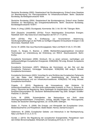 637

Deutscher Bundestag (2005): Gesetzentwurf der Bundesregierung. Entwurf eines Gesetzes
zur Beschleunigung von Planungsverfahren für Infrastrukturvorhaben. Berlin: Deutscher
Bundestag. Bundestagsdrucksache 16/54.

Deutscher Bundestag (2004): Gesetzentwurf der Bundesregierung. Entwurf eines Zweiten
Gesetzes zur Neuregelung des Energiewirtschaftsrechts. Berlin: Deutscher Bundestag.
Bundestagsdrucksache 15/3917.

Dreier, H. (Hrsg.) (2000): Grundgesetz. Kommentar. Bd. 3: Art. 83–146. Tübingen: Mohr.

DUH (Deutsche Umwelthilfe) (2010a): Forum Netzintegration Erneuerbare Energien.
Radolfzell: DUH. http://www.forum-netzintegration.de/107/ (11.11.2010).

DUH     (2010b):    Plan     N.   Endfassung        zur    forumsinternen    Abstimmung.
Handlungsempfehlungen an die Politik zur künftigen Integration Erneuerbarer Energien in die
Stromnetze. Radolfzell: DUH.

Durner, W. (2009): Das neue Raumordnungsgesetz. Natur und Recht 31 (6), S. 373–380.

Ensslin, C., Burges, K., Boemer, J. (2008): Markteinführungsperspektiven innovativer
Technologien zur Unterstützung der Einbindung von RES-E. Abschlussbericht. Berlin:
Ecofys.

Europäische Kommission (2008): Grünbuch. Hin zu einem sicheren, nachhaltigen und
wettbewerbsfähigen Europäischen Energienetz. KOM(2008) 782 endg. Brüssel: Europäische
Kommission.

Europäische Kommission (2007): Mitteilung der Kommission an den Rat und das
Europäische Parlament. Vorrangiger Verbundplan. KOM(2006) 846 endg./2. Brüssel:
Europäische Kommission.

Europäische Kommission (2003): Vorschlag für eine Richtlinie des Europäischen Parlaments
und des Rates über Maßnahmen zur Gewährleistung der Sicherheit der
Elektrizitätsversorgung und von Infrastrukturinvestitionen. KOM(2003) 740 endg. Brüssel:
Europäische Kommission.

Fingerle,    C.    (2010):     Regulierung     als     Voraussetzung       oder     Hindernis    für
Infrastrukturinvestitionen – die Sicht eines institutionellen Investors. In: Picot, A., Schenck, M.
(Hrsg.): Ökonomie der Regulierung. Neue Spielregeln für Kapitalmärkte und Netzindustrien.
Kongress-Dokumentation 63. Deutscher Betriebswirtschafter-Tag 2009. Stuttgart: Schäffer-
Poeschel, S. 229-240.

Fuchs,   M.    (2009):    Schwierigkeiten  des    Netzausbaus      aus  Sicht  eines
Übertragungsnetzbetreibers (Transpower). Vortrag, Aktuelle Fragen des Planungsrechts.
Ausbau der deutschen Übertragungsnetze, 22.–23.06.2009, Göttingen.

Geden, O., Fischer, S. (2008): Die Energie- und Klimapolitik der Europäischen Union.
Bestandsaufnahme und Perspektiven. Baden-Baden: Nomos. Denkart Europa 8.

Gellermann, M. (2009): Europäischer Gebiets- und Artenschutz in der Rechtsprechung.
Natur und Recht 31 (1), S. 8–13.

Gundel, J. (2010): Die Regulierung der europäischen Energiemärkte. Perspektiven nach
dem Dritten Binnenmarktpaket. Wirtschaft und Verwaltung 2010 (2), S. 127–134.
 