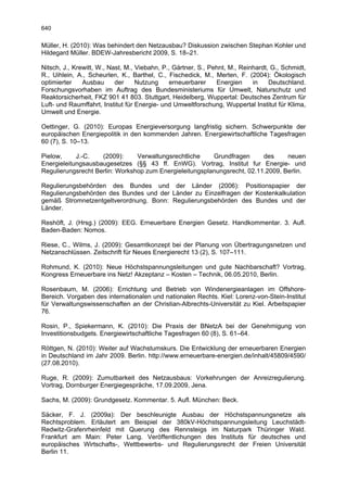 640

Müller, H. (2010): Was behindert den Netzausbau? Diskussion zwischen Stephan Kohler und
Hildegard Müller. BDEW-Jahresbericht 2009, S. 18–21.

Nitsch, J., Krewitt, W., Nast, M., Viebahn, P., Gärtner, S., Pehnt, M., Reinhardt, G., Schmidt,
R., Uihlein, A., Scheurlen, K., Barthel, C., Fischedick, M., Merten, F. (2004): Ökologisch
optimierter    Ausbau      der     Nutzung    erneuerbarer     Energien     in    Deutschland.
Forschungsvorhaben im Auftrag des Bundesministeriums für Umwelt, Naturschutz und
Reaktorsicherheit, FKZ 901 41 803. Stuttgart, Heidelberg, Wuppertal: Deutsches Zentrum für
Luft- und Raumffahrt, Institut für Energie- und Umweltforschung, Wuppertal Institut für Klima,
Umwelt und Energie.

Oettinger, G. (2010): Europas Energieversorgung langfristig sichern. Schwerpunkte der
europäischen Energiepolitik in den kommenden Jahren. Energiewirtschaftliche Tagesfragen
60 (7), S. 10–13.

Pielow,     J.-C.   (2009):     Verwaltungsrechtliche    Grundfragen      des     neuen
Energieleitungsausbaugesetzes (§§ 43 ff. EnWG). Vortrag, Institut fur Energie- und
Regulierungsrecht Berlin: Workshop zum Energieleitungsplanungsrecht, 02.11.2009, Berlin.

Regulierungsbehörden des Bundes und der Länder (2006): Positionspapier der
Regulierungsbehörden des Bundes und der Länder zu Einzelfragen der Kostenkalkulation
gemäß Stromnetzentgeltverordnung. Bonn: Regulierungsbehörden des Bundes und der
Länder.

Reshöft, J. (Hrsg.) (2009): EEG. Erneuerbare Energien Gesetz. Handkommentar. 3. Aufl.
Baden-Baden: Nomos.

Riese, C., Wilms, J. (2009): Gesamtkonzept bei der Planung von Übertragungsnetzen und
Netzanschlüssen. Zeitschrift für Neues Energierecht 13 (2), S. 107–111.

Rohmund, K. (2010): Neue Höchstspannungsleitungen und gute Nachbarschaft? Vortrag,
Kongress Erneuerbare ins Netz! Akzeptanz – Kosten – Technik, 06.05.2010, Berlin.

Rosenbaum, M. (2006): Errichtung und Betrieb von Windenergieanlagen im Offshore-
Bereich. Vorgaben des internationalen und nationalen Rechts. Kiel: Lorenz-von-Stein-Institut
für Verwaltungswissenschaften an der Christian-Albrechts-Universität zu Kiel. Arbeitspapier
76.

Rosin, P., Spiekermann, K. (2010): Die Praxis der BNetzA bei der Genehmigung von
Investitionsbudgets. Energiewirtschaftliche Tagesfragen 60 (8), S. 61–64.

Röttgen, N. (2010): Weiter auf Wachstumskurs. Die Entwicklung der erneuerbaren Energien
in Deutschland im Jahr 2009. Berlin. http://www.erneuerbare-energien.de/inhalt/45809/4590/
(27.08.2010).

Ruge, R. (2009): Zumutbarkeit des Netzausbaus: Vorkehrungen der Anreizregulierung.
Vortrag, Dornburger Energiegespräche, 17.09.2009, Jena.

Sachs, M. (2009): Grundgesetz. Kommentar. 5. Aufl. München: Beck.

Säcker, F. J. (2009a): Der beschleunigte Ausbau der Höchstspannungsnetze als
Rechtsproblem. Erläutert am Beispiel der 380kV-Höchstspannungsleitung Leuchstädt-
Redwitz-Grafenrheinfeld mit Querung des Rennsteigs im Naturpark Thüringer Wald.
Frankfurt am Main: Peter Lang. Veröffentlichungen des Instituts für deutsches und
europäisches Wirtschafts-, Wettbewerbs- und Regulierungsrecht der Freien Universität
Berlin 11.
 