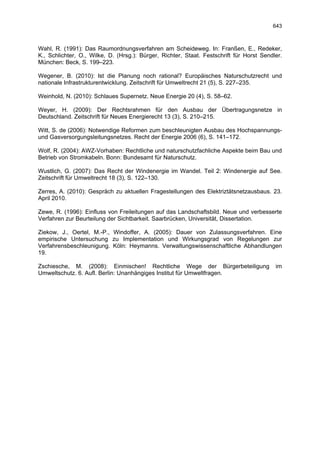 643



Wahl, R. (1991): Das Raumordnungsverfahren am Scheideweg. In: Franßen, E., Redeker,
K., Schlichter, O., Wilke, D. (Hrsg.): Bürger, Richter, Staat. Festschrift für Horst Sendler.
München: Beck, S. 199–223.

Wegener, B. (2010): Ist die Planung noch rational? Europäisches Naturschutzrecht und
nationale Infrastrukturentwicklung. Zeitschrift für Umweltrecht 21 (5), S. 227–235.

Weinhold, N. (2010): Schlaues Supernetz. Neue Energie 20 (4), S. 58–62.

Weyer, H. (2009): Der Rechtsrahmen für den Ausbau der Übertragungsnetze in
Deutschland. Zeitschrift für Neues Energierecht 13 (3), S. 210–215.

Witt, S. de (2006): Notwendige Reformen zum beschleunigten Ausbau des Hochspannungs-
und Gasversorgungsleitungsnetzes. Recht der Energie 2006 (6), S. 141–172.

Wolf, R. (2004): AWZ-Vorhaben: Rechtliche und naturschutzfachliche Aspekte beim Bau und
Betrieb von Stromkabeln. Bonn: Bundesamt für Naturschutz.

Wustlich, G. (2007): Das Recht der Windenergie im Wandel. Teil 2: Windenergie auf See.
Zeitschrift für Umweltrecht 18 (3), S. 122–130.

Zerres, A. (2010): Gespräch zu aktuellen Fragestellungen des Elektriztätsnetzausbaus. 23.
April 2010.

Zewe, R. (1996): Einfluss von Freileitungen auf das Landschaftsbild. Neue und verbesserte
Verfahren zur Beurteilung der Sichtbarkeit. Saarbrücken, Universität, Dissertation.

Ziekow, J., Oertel, M.-P., Windoffer, A. (2005): Dauer von Zulassungsverfahren. Eine
empirische Untersuchung zu Implementation und Wirkungsgrad von Regelungen zur
Verfahrensbeschleunigung. Köln: Heymanns. Verwaltungswissenschaftliche Abhandlungen
19.

Zschiesche, M. (2008): Einmischen! Rechtliche Wege der Bürgerbeteiligung                  im
Umweltschutz. 6. Aufl. Berlin: Unanhängiges Institut für Umweltfragen.
 