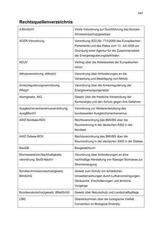 645


Rechtsquellenverzeichnis
4.BImSchV                           Vierte Verordnung zur Durchführung des Bundes-
                                    Immissionsschutzgesetzes

ACER-Verordnung                     Verordnung (EG) Nr. 713/2009 des Europäischen
                                    Parlaments und des Rates vom 13. Juli 2009 zur
                                    Gründung einer Agentur für die Zusammenarbeit
                                    der Energieregulierungsbehörden

AEUV                                Vertrag über die Arbeitsweise der Europäischen
                                    Union

Altholzverordnung, AltholzV         Verordnung über Anforderungen an die
                                    Verwertung und Beseitigung von Altholz

Anreizregulierungsverordnung,       Verordnung über die Anreizregulierung der
ARegV                               Energieversorgungsnetze

Atomgesetz, AtG                     Gesetz über die friedliche Verwendung der
                                    Kernenergie und den Schutz gegen ihre Gefahren

Ausgleichsmechanismusverordnung,    Verordnung zur Weiterentwicklung des
AusglMechV                          bundesweiten Ausgleichsmechanismus

AWZ Nordsee-ROV                     Rechtsverordnung des BMVBS über die
                                    Raumordnung in der deutschen AWZ in der
                                    Nordsee

AWZ Ostsee-ROV                      Rechtsverordnung des BMVBS über die
                                    Raumordnung in der deutschen AWZ in der Ostsee

BauGB                               Baugesetzbuch

Biomassestrom-Nachhaltigkeits-      Verordnung über Anforderungen an eine
verordnung, BioSt-NachV             nachhaltige Herstellung von flüssiger Biomasse zur
                                    Stromerzeugung

Bundes-Immissionsschutzgesetz,      Gesetz zum Schutz vor schädlichen
BImSchG                             Umwelteinwirkungen durch Luftverunreinigungen,
                                    Geräusche, Erschütterungen und ähnliche
                                    Vorgänge

Bundesnaturschutzgesetz, BNatSchG   Gesetz über Naturschutz und Landschaftspflege

CBD                                 Übereinkommen über die biologische Vielfalt,
                                    Convention on Biological Diversity
 