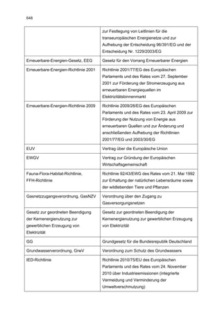 648


                                       zur Festlegung von Leitlinien für die
                                       transeuropäischen Energienetze und zur
                                       Aufhebung der Entscheidung 96/391/EG und der
                                       Entscheidung Nr. 1229/2003/EG

Erneuerbare-Energien-Gesetz, EEG       Gesetz für den Vorrang Erneuerbarer Energien

Erneuerbare-Energien-Richtlinie 2001   Richtlinie 2001/77/EG des Europäischen
                                       Parlaments und des Rates vom 27. September
                                       2001 zur Förderung der Stromerzeugung aus
                                       erneuerbaren Energiequellen im
                                       Elektrizitätsbinnenmarkt

Erneuerbare-Energien-Richtlinie 2009   Richtlinie 2009/28/EG des Europäischen
                                       Parlaments und des Rates vom 23. April 2009 zur
                                       Förderung der Nutzung von Energie aus
                                       erneuerbaren Quellen und zur Änderung und
                                       anschließenden Aufhebung der Richtlinien
                                       2001/77/EG und 2003/30/EG

EUV                                    Vertrag über die Europäische Union

EWGV                                   Vertrag zur Gründung der Europäischen
                                       Wirtschaftsgemeinschaft

Fauna-Flora-Habitat-Richtlinie,        Richtlinie 92/43/EWG des Rates vom 21. Mai 1992
FFH-Richtlinie                         zur Erhaltung der natürlichen Lebensräume sowie
                                       der wildlebenden Tiere und Pflanzen

Gasnetzzugangsverordnung, GasNZV       Verordnung über den Zugang zu
                                       Gasversorgungsnetzen

Gesetz zur geordneten Beendigung       Gesetz zur geordneten Beendigung der
der Kernenergienutzung zur             Kernenergienutzung zur gewerblichen Erzeugung
gewerblichen Erzeugung von             von Elektrizität
Elektrizität

GG                                     Grundgesetz für die Bundesrepublik Deutschland

Grundwasserverordnung, GrwV            Verordnung zum Schutz des Grundwassers

IED-Richtlinie                         Richtlinie 2010/75/EU des Europäischen
                                       Parlaments und des Rates vom 24. November
                                       2010 über Industrieemissionen (integrierte
                                       Vermeidung und Verminderung der
                                       Umweltverschmutzung)
 