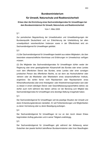 653


                             Bundesministerium
           für Umwelt, Naturschutz und Reaktorsicherheit
 Erlass über die Einrichtung eines Sachverständigenrates für Umweltfragen bei
     dem Bundesministerium für Umwelt, Naturschutz und Reaktorsicherheit

                                 Vom 1. März 2005

§1

Zur periodischen Begutachtung der Umweltsituation und Umweltbedingungen der
Bundesrepublik Deutschland und zur Erleichterung der Urteilsbildung bei allen
umweltpolitisch verantwortlichen Instanzen sowie in der Öffentlichkeit wird ein
Sachverständigenrat für Umweltfragen gebildet.

§2

(1) Der Sachverständigenrat für Umweltfragen besteht aus sieben Mitgliedern, die über
besondere wissenschaftliche Kenntnisse und Erfahrungen im Umweltschutz verfügen
müssen.

(2) Die Mitglieder des Sachverständigenrates für Umweltfragen dürfen weder der
Regierung oder einer gesetzgebenden Körperschaft des Bundes oder eines Landes
noch dem öffentlichen Dienst des Bundes, eines Landes oder einer sonstigen
juristischen Person des öffentlichen Rechts, es sei denn als Hochschullehrer oder
-lehrerin oder als Mitarbeiter oder Mitarbeiterin eines wissenschaftlichen Instituts,
angehören. Sie dürfen ferner nicht Repräsentant oder Repräsentantin eines
Wirtschaftsverbandes oder einer Arbeitgeber- oder Arbeitnehmerorganisation sein oder
zu diesen in einem ständigen Dienst- oder Geschäftsbesorgungsverhältnis stehen; sie
dürfen auch nicht während des letzten Jahres vor der Berufung zum Mitglied des
Sachverständigenrates für Umweltfragen eine derartige Stellung innegehabt haben.

§3

Der Sachverständigenrat für Umweltfragen soll die jeweilige Situation der Umwelt und
deren Entwicklungstendenzen darstellen. Er soll Fehlentwicklungen und Möglichkeiten
zu deren Vermeidung oder zu deren Beseitigung aufzeigen.

§4

Der Sachverständigenrat für Umweltfragen ist nur an den durch diesen Erlass
begründeten Auftrag gebunden und in seiner Tätigkeit unabhängig.

§5

Der Sachverständigenrat für Umweltfragen gibt während der Abfassung seiner
Gutachten den jeweils fachlich betroffenen Bundesministerien oder ihren Beauftragten
 