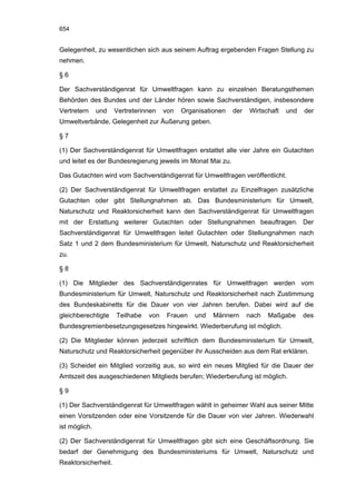 654


Gelegenheit, zu wesentlichen sich aus seinem Auftrag ergebenden Fragen Stellung zu
nehmen.

§6

Der Sachverständigenrat für Umweltfragen kann zu einzelnen Beratungsthemen
Behörden des Bundes und der Länder hören sowie Sachverständigen, insbesondere
Vertretern     und   Vertreterinnen   von   Organisationen   der   Wirtschaft   und   der
Umweltverbände, Gelegenheit zur Äußerung geben.

§7

(1) Der Sachverständigenrat für Umweltfragen erstattet alle vier Jahre ein Gutachten
und leitet es der Bundesregierung jeweils im Monat Mai zu.

Das Gutachten wird vom Sachverständigenrat für Umweltfragen veröffentlicht.

(2) Der Sachverständigenrat für Umweltfragen erstattet zu Einzelfragen zusätzliche
Gutachten oder gibt Stellungnahmen ab. Das Bundesministerium für Umwelt,
Naturschutz und Reaktorsicherheit kann den Sachverständigenrat für Umweltfragen
mit der Erstattung weiterer Gutachten oder Stellungnahmen beauftragen. Der
Sachverständigenrat für Umweltfragen leitet Gutachten oder Stellungnahmen nach
Satz 1 und 2 dem Bundesministerium für Umwelt, Naturschutz und Reaktorsicherheit
zu.

§8

(1) Die Mitglieder des Sachverständigenrates für Umweltfragen werden vom
Bundesministerium für Umwelt, Naturschutz und Reaktorsicherheit nach Zustimmung
des Bundeskabinetts für die Dauer von vier Jahren berufen. Dabei wird auf die
gleichberechtigte    Teilhabe   von    Frauen   und   Männern      nach   Maßgabe     des
Bundesgremienbesetzungsgesetzes hingewirkt. Wiederberufung ist möglich.

(2) Die Mitglieder können jederzeit schriftlich dem Bundesministerium für Umwelt,
Naturschutz und Reaktorsicherheit gegenüber ihr Ausscheiden aus dem Rat erklären.

(3) Scheidet ein Mitglied vorzeitig aus, so wird ein neues Mitglied für die Dauer der
Amtszeit des ausgeschiedenen Mitglieds berufen; Wiederberufung ist möglich.

§9

(1) Der Sachverständigenrat für Umweltfragen wählt in geheimer Wahl aus seiner Mitte
einen Vorsitzenden oder eine Vorsitzende für die Dauer von vier Jahren. Wiederwahl
ist möglich.

(2) Der Sachverständigenrat für Umweltfragen gibt sich eine Geschäftsordnung. Sie
bedarf der Genehmigung des Bundesministeriums für Umwelt, Naturschutz und
Reaktorsicherheit.
 