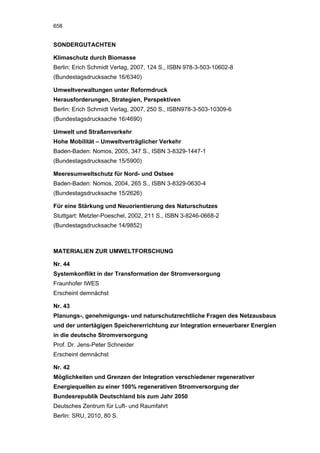 658


SONDERGUTACHTEN

Klimaschutz durch Biomasse
Berlin: Erich Schmidt Verlag, 2007, 124 S., ISBN 978-3-503-10602-8
(Bundestagsdrucksache 16/6340)

Umweltverwaltungen unter Reformdruck
Herausforderungen, Strategien, Perspektiven
Berlin: Erich Schmidt Verlag, 2007, 250 S., ISBN978-3-503-10309-6
(Bundestagsdrucksache 16/4690)

Umwelt und Straßenverkehr
Hohe Mobilität – Umweltverträglicher Verkehr
Baden-Baden: Nomos, 2005, 347 S., ISBN 3-8329-1447-1
(Bundestagsdrucksache 15/5900)

Meeresumweltschutz für Nord- und Ostsee
Baden-Baden: Nomos, 2004, 265 S., ISBN 3-8329-0630-4
(Bundestagsdrucksache 15/2626)

Für eine Stärkung und Neuorientierung des Naturschutzes
Stuttgart: Metzler-Poeschel, 2002, 211 S., ISBN 3-8246-0668-2
(Bundestagsdrucksache 14/9852)



MATERIALIEN ZUR UMWELTFORSCHUNG

Nr. 44
Systemkonflikt in der Transformation der Stromversorgung
Fraunhofer IWES
Erscheint demnächst

Nr. 43
Planungs-, genehmigungs- und naturschutzrechtliche Fragen des Netzausbaus
und der untertägigen Speichererrichtung zur Integration erneuerbarer Energien
in die deutsche Stromversorgung
Prof. Dr. Jens-Peter Schneider
Erscheint demnächst

Nr. 42
Möglichkeiten und Grenzen der Integration verschiedener regenerativer
Energiequellen zu einer 100% regenerativen Stromversorgung der
Bundesrepublik Deutschland bis zum Jahr 2050
Deutsches Zentrum für Luft- und Raumfahrt
Berlin: SRU, 2010, 80 S.
 