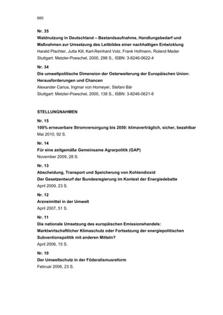 660


Nr. 35
Waldnutzung in Deutschland – Bestandsaufnahme, Handlungsbedarf und
Maßnahmen zur Umsetzung des Leitbildes einer nachhaltigen Entwicklung
Harald Plachter, Jutta Kill, Karl-Reinhard Volz, Frank Hofmann, Roland Meder
Stuttgart: Metzler-Poeschel, 2000, 298 S., ISBN: 3-8246-0622-4

Nr. 34
Die umweltpolitische Dimension der Osterweiterung der Europäischen Union:
Herausforderungen und Chancen
Alexander Carius, Ingmar von Homeyer, Stefani Bär
Stuttgart: Metzler-Poeschel, 2000, 138 S., ISBN: 3-8246-0621-6



STELLUNGNAHMEN

Nr. 15
100% erneuerbare Stromversorgung bis 2050: klimaverträglich, sicher, bezahlbar
Mai 2010, 92 S.

Nr. 14
Für eine zeitgemäße Gemeinsame Agrarpolitik (GAP)
November 2009, 28 S.

Nr. 13
Abscheidung, Transport und Speicherung von Kohlendioxid
Der Gesetzentwurf der Bundesregierung im Kontext der Energiedebatte
April 2009, 23 S.

Nr. 12
Arzneimittel in der Umwelt
April 2007, 51 S.

Nr. 11
Die nationale Umsetzung des europäischen Emissionshandels:
Marktwirtschaftlicher Klimaschutz oder Fortsetzung der energiepolitischen
Subventionspolitik mit anderen Mitteln?
April 2006, 15 S.

Nr. 10
Der Umweltschutz in der Föderalismusreform
Februar 2006, 23 S.
 