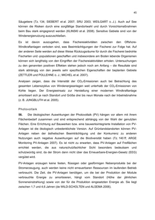 45


Säugetiere (Tz. 134; SIEBERT et al. 2007; SRU 2003; WEILGART o. J.). Auch auf See
können die Risiken durch eine sorgfältige Standortwahl und durch Vorsichtsmaßnahmen
beim Bau stark eingegrenzt werden (KLINSKI et al. 2008). Sensitive Gebiete sind von der
Windenergienutzung auszuschließen.

Es    ist   davon     auszugehen,       dass      Fischereiaktivitäten    zwischen     den   Offshore-
Windkraftanlagen verboten sind, was Beeinträchtigungen der Fischerei zur Folge hat. Auf
der anderen Seite werden auf diese Weise Rückzugsräume für durch die Fischerei bedrohte
Fischarten und -populationen geschaffen und insbesondere am Boden lebende Organismen
können sich langfristig von den Eingriffen der Fischereiaktivitäten erholen. Untersuchungen
zu den genannten positiven Effekten stehen jedoch noch am Anfang – die Resultate sind
stark abhängig von den jeweils sehr spezifischen Eigenschaften der beplanten Gebiete
(ZETTLER und POLLEHNE o. J.; MICHEL et al. 2007).

Analysen zeigen, dass die Intensität der CO2-Emissionen auch bei Betrachtung des
gesamten Lebenszyklus von Windenergieanlagen weit unterhalb der CO2-Emissionen von
Kohle liegen. Der Energieeinsatz zur Herstellung einer modernen Windkraftanlage
amortisiert sich je nach Standort und Größe drei bis neun Monate nach der Inbetriebnahme
(z. B. JUNGBLUTH et al. 2005).


Photovoltaik
56.     Die ökologischen Auswirkungen der Photovoltaik (PV) hängen vor allem mit ihrem
Flächenbedarf zusammen und sind entsprechend abhängig von der Wahl der genutzten
Flächen. Eine Errichtung auf Bauwerken bzw. eine bauwerksintegrierte Installation von PV-
Anlagen ist die ökologisch unbedenklichste Version. Auf Grünlandstandorten können PV-
Anlagen neben der ästhetischen Beeinträchtigung und der Konkurrenz zu anderen
Nutzungen auch negative Auswirkungen auf die Biodiversität haben (Tz. 140 ff; ARGE
Monitoring PV-Anlagen 2007). Es ist nicht zu erwarten, dass PV-Anlagen auf Freiflächen
errichtet   werden,    die    aus    naturschutzfachlicher     Sicht     besonders    bedeutsam    und
schutzwürdig sind, da der Strom dann nicht über das Erneuerbare-Energien-Gesetz (EEG)
vergütet wird.

PV-Anlagen erzeugen keine festen, flüssigen oder gasförmigen Nebenprodukte bei der
Stromerzeugung, auch werden keine nicht erneuerbaren Ressourcen im laufenden Betrieb
verbraucht. Die Zeit, die PV-Anlagen benötigen, um die bei der Produktion der Module
verbrauchte      Energie     zu   amortisieren,    hängt   vom    Standort    (Höhe    der   jährlichen
Sonneneinstrahlung) sowie von der für die Produktion eingesetzten Energie ab. Sie liegt
zwischen 1,7 und 4,6 Jahren (de WILD-SCHOLTEN und ALSEMA 2006).
 