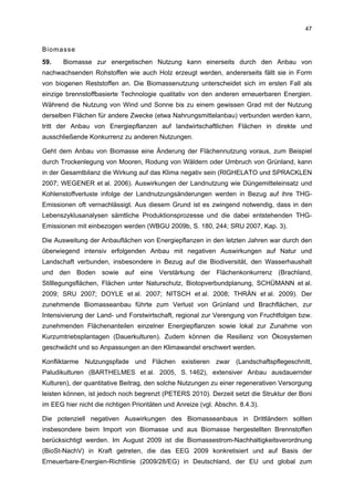 47


Biomasse
59.    Biomasse zur energetischen Nutzung kann einerseits durch den Anbau von
nachwachsenden Rohstoffen wie auch Holz erzeugt werden, andererseits fällt sie in Form
von biogenen Reststoffen an. Die Biomassenutzung unterscheidet sich im ersten Fall als
einzige brennstoffbasierte Technologie qualitativ von den anderen erneuerbaren Energien.
Während die Nutzung von Wind und Sonne bis zu einem gewissen Grad mit der Nutzung
derselben Flächen für andere Zwecke (etwa Nahrungsmittelanbau) verbunden werden kann,
tritt der Anbau von Energiepflanzen auf landwirtschaftlichen Flächen in direkte und
ausschließende Konkurrenz zu anderen Nutzungen.

Geht dem Anbau von Biomasse eine Änderung der Flächennutzung voraus, zum Beispiel
durch Trockenlegung von Mooren, Rodung von Wäldern oder Umbruch von Grünland, kann
in der Gesamtbilanz die Wirkung auf das Klima negativ sein (RIGHELATO und SPRACKLEN
2007; WEGENER et al. 2006). Auswirkungen der Landnutzung wie Düngemitteleinsatz und
Kohlenstoffverluste infolge der Landnutzungsänderungen werden in Bezug auf ihre THG-
Emissionen oft vernachlässigt. Aus diesem Grund ist es zwingend notwendig, dass in den
Lebenszyklusanalysen sämtliche Produktionsprozesse und die dabei entstehenden THG-
Emissionen mit einbezogen werden (WBGU 2009b, S. 180, 244; SRU 2007, Kap. 3).

Die Ausweitung der Anbauflächen von Energiepflanzen in den letzten Jahren war durch den
überwiegend intensiv erfolgenden Anbau mit negativen Auswirkungen auf Natur und
Landschaft verbunden, insbesondere in Bezug auf die Biodiversität, den Wasserhaushalt
und den Boden sowie auf eine Verstärkung der Flächenkonkurrenz (Brachland,
Stilllegungsflächen, Flächen unter Naturschutz, Biotopverbundplanung, SCHÜMANN et al.
2009; SRU 2007; DOYLE et al. 2007; NITSCH et al. 2008; THRÄN et al. 2009). Der
zunehmende Biomasseanbau führte zum Verlust von Grünland und Brachflächen, zur
Intensivierung der Land- und Forstwirtschaft, regional zur Verengung von Fruchtfolgen bzw.
zunehmenden Flächenanteilen einzelner Energiepflanzen sowie lokal zur Zunahme von
Kurzumtriebsplantagen (Dauerkulturen). Zudem können die Resilienz von Ökosystemen
geschwächt und so Anpassungen an den Klimawandel erschwert werden.

Konfliktarme Nutzungspfade und Flächen existieren zwar (Landschaftspflegeschnitt,
Paludikulturen (BARTHELMES et al. 2005, S. 1462), extensiver Anbau ausdauernder
Kulturen), der quantitative Beitrag, den solche Nutzungen zu einer regenerativen Versorgung
leisten können, ist jedoch noch begrenzt (PETERS 2010). Derzeit setzt die Struktur der Boni
im EEG hier nicht die richtigen Prioritäten und Anreize (vgl. Abschn. 8.4.3).

Die potenziell negativen Auswirkungen des Biomasseanbaus in Drittländern sollten
insbesondere beim Import von Biomasse und aus Biomasse hergestellten Brennstoffen
berücksichtigt werden. Im August 2009 ist die Biomassestrom-Nachhaltigkeitsverordnung
(BioSt-NachV) in Kraft getreten, die das EEG 2009 konkretisiert und auf Basis der
Erneuerbare-Energien-Richtlinie (2009/28/EG) in Deutschland, der EU und global zum
 