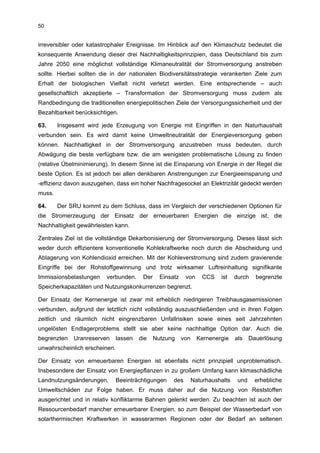 50


irreversibler oder katastrophaler Ereignisse. Im Hinblick auf den Klimaschutz bedeutet die
konsequente Anwendung dieser drei Nachhaltigkeitsprinzipien, dass Deutschland bis zum
Jahre 2050 eine möglichst vollständige Klimaneutralität der Stromversorgung anstreben
sollte. Hierbei sollten die in der nationalen Biodiversitätsstrategie verankerten Ziele zum
Erhalt der biologischen Vielfalt nicht verletzt werden. Eine entsprechende – auch
gesellschaftlich akzeptierte – Transformation der Stromversorgung muss zudem als
Randbedingung die traditionellen energiepolitischen Ziele der Versorgungssicherheit und der
Bezahlbarkeit berücksichtigen.

63.     Insgesamt wird jede Erzeugung von Energie mit Eingriffen in den Naturhaushalt
verbunden sein. Es wird damit keine Umweltneutralität der Energieversorgung geben
können. Nachhaltigkeit in der Stromversorgung anzustreben muss bedeuten, durch
Abwägung die beste verfügbare bzw. die am wenigsten problematische Lösung zu finden
(relative Übelminimierung). In diesem Sinne ist die Einsparung von Energie in der Regel die
beste Option. Es ist jedoch bei allen denkbaren Anstrengungen zur Energieeinsparung und
-effizienz davon auszugehen, dass ein hoher Nachfragesockel an Elektrizität gedeckt werden
muss.

64.     Der SRU kommt zu dem Schluss, dass im Vergleich der verschiedenen Optionen für
die Stromerzeugung der Einsatz der erneuerbaren Energien die einzige ist, die
Nachhaltigkeit gewährleisten kann.

Zentrales Ziel ist die vollständige Dekarbonisierung der Stromversorgung. Dieses lässt sich
weder durch effizientere konventionelle Kohlekraftwerke noch durch die Abscheidung und
Ablagerung von Kohlendioxid erreichen. Mit der Kohleverstromung sind zudem gravierende
Eingriffe bei der Rohstoffgewinnung und trotz wirksamer Luftreinhaltung signifikante
Immissionsbelastungen    verbunden.    Der     Einsatz    von      CCS   ist    durch    begrenzte
Speicherkapazitäten und Nutzungskonkurrenzen begrenzt.

Der Einsatz der Kernenergie ist zwar mit erheblich niedrigeren Treibhausgasemissionen
verbunden, aufgrund der letztlich nicht vollständig auszuschließenden und in ihren Folgen
zeitlich und räumlich nicht eingrenzbaren Unfallrisiken sowie eines seit Jahrzehnten
ungelösten Endlagerproblems stellt sie aber keine nachhaltige Option dar. Auch die
begrenzten   Uranreserven   lassen    die    Nutzung     von     Kernenergie    als    Dauerlösung
unwahrscheinlich erscheinen.

Der Einsatz von erneuerbaren Energien ist ebenfalls nicht prinzipiell unproblematisch.
Insbesondere der Einsatz von Energiepflanzen in zu großem Umfang kann klimaschädliche
Landnutzungsänderungen,      Beeinträchtigungen     des        Naturhaushalts    und     erhebliche
Umweltschäden zur Folge haben. Er muss daher auf die Nutzung von Reststoffen
ausgerichtet und in relativ konfliktarme Bahnen gelenkt werden. Zu beachten ist auch der
Ressourcenbedarf mancher erneuerbarer Energien, so zum Beispiel der Wasserbedarf von
solarthermischen Kraftwerken in wasserarmen Regionen oder der Bedarf an seltenen
 