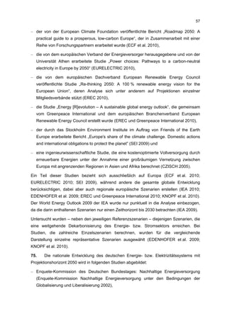 57

– der von der European Climate Foundation veröffentlichte Bericht „Roadmap 2050: A
  practical guide to a prosperous, low-carbon Europe“, der in Zusammenarbeit mit einer
  Reihe von Forschungspartnern erarbeitet wurde (ECF et al. 2010),

– die von dem europäischen Verband der Energieversorger herausgegebene und von der
  Universität Athen erarbeitete Studie „Power choices: Pathways to a carbon-neutral
  electricity in Europe by 2050“ (EURELECTRIC 2010),

– die von dem europäischen Dachverband European Renewable Energy Council
  veröffentlichte Studie „Re-thinking 2050: A 100 % renewable energy vision for the
  European Union“, deren Analyse sich unter anderem auf Projektionen einzelner
  Mitgliedsverbände stützt (EREC 2010),

– die Studie „Energy [R]evolution – A sustainable global energy outlook“, die gemeinsam
  vom Greenpeace International und dem europäischen Branchenverband European
  Renewable Energy Council erstellt wurde (EREC und Greenpeace International 2010),

– der durch das Stockholm Environment Institute im Auftrag von Friends of the Earth
  Europe erarbeitete Bericht „Europe's share of the climate challenge. Domestic actions
  and international obligations to protect the planet” (SEI 2009) und

– eine ingenieurwissenschaftliche Studie, die eine kostenoptimierte Vollversorgung durch
  erneuerbare Energien unter der Annahme einer großräumigen Vernetzung zwischen
  Europa mit angrenzenden Regionen in Asien und Afrika berechnet (CZISCH 2005).

Ein Teil dieser Studien bezieht sich ausschließlich auf Europa (ECF et al. 2010;
EURELECTRIC 2010; SEI 2009), während andere die gesamte globale Entwicklung
berücksichtigen, dabei aber auch regionale europäische Szenarien erstellen (IEA 2010;
EDENHOFER et al. 2009; EREC und Greenpeace International 2010; KNOPF et al. 2010).
Der World Energy Outlook 2009 der IEA wurde nur punktuell in die Analyse einbezogen,
da die darin enthaltenen Szenarien nur einen Zeithorizont bis 2030 betrachten (IEA 2009).

Untersucht wurden – neben den jeweiligen Referenzszenarien – diejenigen Szenarien, die
eine weitgehende Dekarbonisierung des Energie- bzw. Stromsektors erreichen. Bei
Studien, die zahlreiche Einzelszenarien berechnen, wurden für die vergleichende
Darstellung einzelne repräsentative Szenarien ausgewählt (EDENHOFER et al. 2009;
KNOPF et al. 2010).

75.    Die nationale Entwicklung des deutschen Energie- bzw. Elektrizitätssystems mit
Projektionshorizont 2050 wird in folgenden Studien abgebildet:

– Enquete-Kommission des Deutschen Bundestages: Nachhaltige Energieversorgung
  (Enquete-Kommission Nachhaltige Energieversorgung unter den Bedingungen der
  Globalisierung und Liberalisierung 2002),
 