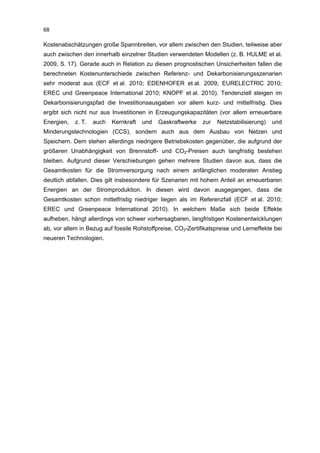 68

Kostenabschätzungen große Spannbreiten, vor allem zwischen den Studien, teilweise aber
auch zwischen den innerhalb einzelner Studien verwendeten Modellen (z. B. HULME et al.
2009, S. 17). Gerade auch in Relation zu diesen prognostischen Unsicherheiten fallen die
berechneten Kostenunterschiede zwischen Referenz- und Dekarbonisierungsszenarien
sehr moderat aus (ECF et al. 2010; EDENHOFER et al. 2009; EURELECTRIC 2010;
EREC und Greenpeace International 2010; KNOPF et al. 2010). Tendenziell steigen im
Dekarbonisierungspfad die Investitionsausgaben vor allem kurz- und mittelfristig. Dies
ergibt sich nicht nur aus Investitionen in Erzeugungskapazitäten (vor allem erneuerbare
Energien,   z. T.   auch   Kernkraft   und   Gaskraftwerke   zur   Netzstabilisierung)   und
Minderungstechnologien (CCS), sondern auch aus dem Ausbau von Netzen und
Speichern. Dem stehen allerdings niedrigere Betriebskosten gegenüber, die aufgrund der
größeren Unabhängigkeit von Brennstoff- und CO2-Preisen auch langfristig bestehen
bleiben. Aufgrund dieser Verschiebungen gehen mehrere Studien davon aus, dass die
Gesamtkosten für die Stromversorgung nach einem anfänglichen moderaten Anstieg
deutlich abfallen. Dies gilt insbesondere für Szenarien mit hohem Anteil an erneuerbaren
Energien an der Stromproduktion. In diesen wird davon ausgegangen, dass die
Gesamtkosten schon mittelfristig niedriger liegen als im Referenzfall (ECF et al. 2010;
EREC und Greenpeace International 2010). In welchem Maße sich beide Effekte
aufheben, hängt allerdings von schwer vorhersagbaren, langfristigen Kostenentwicklungen
ab, vor allem in Bezug auf fossile Rohstoffpreise, CO2-Zertifikatspreise und Lerneffekte bei
neueren Technologien.
 
