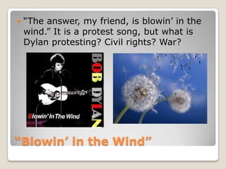 “Blowin’ in the Wind”“The answer, my friend, is blowin’ in the wind.” It is a protest song, but what is Dylan protesting? Civil rights? War?