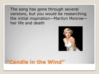 “Candle in the Wind”The song has gone through several versions, but you would be researching the initial inspiration—Marilyn Monroe—her life and death