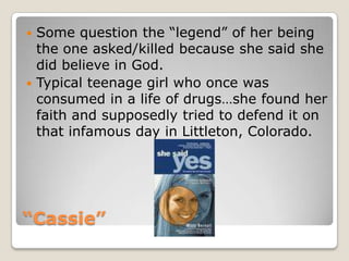 “Cassie”Some question the “legend” of her being the one asked/killed because she said she did believe in God.Typical teenage girl who once was consumed in a life of drugs…she found her faith and supposedly tried to defend it on that infamous day in Littleton, Colorado.
