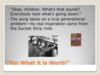 “For What it is Worth”“Stop, children. What’s that sound? Everybody look what’s going down.”The song takes on a true generational problem—its real inspiration came from the Sunset Strip riots