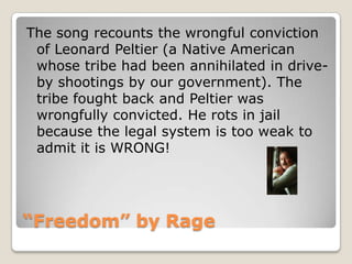 “Freedom” by RageThe song recounts the wrongful conviction of Leonard Peltier (a Native American whose tribe had been annihilated in drive-by shootings by our government). The tribe fought back and Peltier was wrongfully convicted. He rots in jail because the legal system is too weak to admit it is WRONG!
