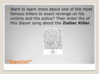 “Gemini”Want to learn more about one of the most famous killers to exact revenge on his victims and the police? Then enter the of this Slayer song about the Zodiac Killer.  