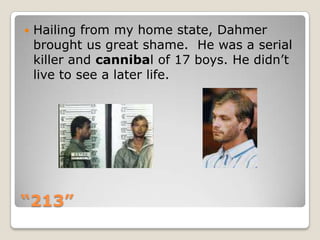 “213”Hailing from my home state, Dahmer brought us great shame.  He was a serial killer and cannibal of 17 boys. He didn’t live to see a later life.