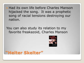 “Helter Skelter”Had its own life before Charles Manson hijacked the song.  It was a prophetic song of racial tensions destroying our nation.You can also study its relation to my favorite freakazoid, Charles Manson