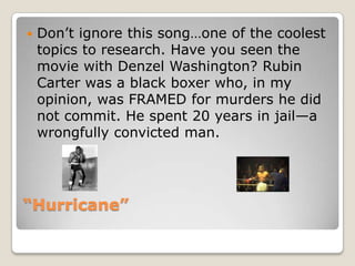 “Hurricane”Don’t ignore this song…one of the coolest topics to research. Have you seen the movie with Denzel Washington? Rubin Carter was a black boxer who, in my opinion, was FRAMED for murders he did  not commit. He spent 20 years in jail—a wrongfully convicted man.
