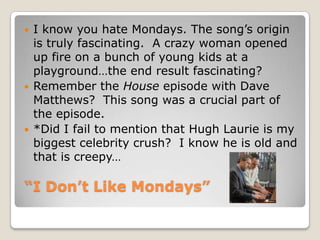 “I Don’t Like Mondays”I know you hate Mondays. The song’s origin is truly fascinating.  A crazy woman opened up fire on a bunch of young kids at a playground…the end result fascinating?Remember the House episode with Dave Matthews?  This song was a crucial part of the episode.*Did I fail to mention that Hugh Laurie is my biggest celebrity crush?  I know he is old and that is creepy…