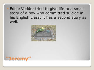 “Jeremy”Eddie Vedder tried to give life to a small story of a boy who committed suicide in his English class; it has a second story as well.