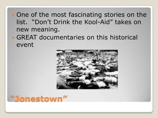 “Jonestown”One of the most fascinating stories on the list.  “Don’t Drink the Kool-Aid” takes on new meaning.GREAT documentaries on this historical event
