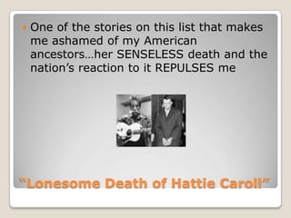 “Lonesome Death of Hattie Caroll”One of the stories on this list that makes me ashamed of my American ancestors…her SENSELESS death and the nation’s reaction to it REPULSES me