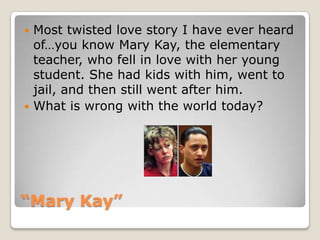 “Mary Kay”Most twisted love story I have ever heard of…you know Mary Kay, the elementary teacher, who fell in love with her young student. She had kids with him, went to jail, and then still went after him.What is wrong with the world today?