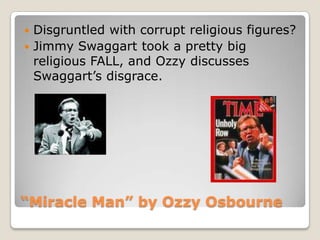 “Miracle Man” by OzzyOsbourneDisgruntled with corrupt religious figures? Jimmy Swaggart took a pretty big religious FALL, and Ozzy discusses Swaggart’s disgrace. 