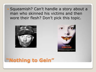“Nothing to Gein”Squeamish? Can’t handle a story about a man who skinned his victims and then wore their flesh? Don’t pick this topic.