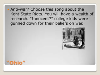 “Ohio”Anti-war? Choose this song about the Kent State Riots. You will have a wealth of research. “Innocent?” college kids were gunned down for their beliefs on war. 